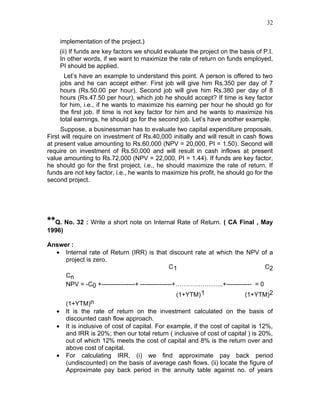 32


    implementation of the project.)
    (ii) If funds are key factors we should evaluate the project on the basis of P.I.
    In other words, if we want to maximize the rate of return on funds employed,
    PI should be applied.
      Let’s have an example to understand this point. A person is offered to two
    jobs and he can accept either. First job will give him Rs.350 per day of 7
    hours (Rs.50.00 per hour). Second job will give him Rs.380 per day of 8
    hours (Rs.47.50 per hour), which job he should accept? If time is key factor
    for him, i.e., if he wants to maximize his earning per hour he should go for
    the first job. If time is not key factor for him and he wants to maximize his
    total earnings, he should go for the second job. Let’s have another example.
     Suppose, a businessman has to evaluate two capital expenditure proposals.
First will require on investment of Rs.40,000 initially and will result in cash flows
at present value amounting to Rs.60,000 (NPV = 20,000, PI = 1.50). Second will
require on investment of Rs.50,000 and will result in cash inflows at present
value amounting to Rs.72,000 (NPV = 22,000, PI = 1.44). If funds are key factor,
he should go for the first project, i.e., he should maximize the rate of return. If
funds are not key factor, i.e., he wants to maximize his profit, he should go for the
second project.




**Q. No. 32 : Write a short note on Internal Rate of Return. ( CA Final , May
1996)

Answer :
  • Internal rate of Return (IRR) is that discount rate at which the NPV of a
     project is zero.
                                                C1                               C2
     Cn
     NPV = -C0 +----------------+ ---------------+…………………..+------------ = 0
                                                  (1+YTM) 1              (1+YTM)2
     (1+YTM)n
  • It is the rate of return on the investment calculated on the basis of
     discounted cash flow approach.
  • It is inclusive of cost of capital. For example, if the cost of capital is 12%,
     and IRR is 20%; then our total return ( inclusive of cost of capital ) is 20%,
     out of which 12% meets the cost of capital and 8% is the return over and
     above cost of capital.
  • For calculating IRR, (i) we find approximate pay back period
     (undiscounted) on the basis of average cash flows. (ii) locate the figure of
     Approximate pay back period in the annuity table against no. of years
 