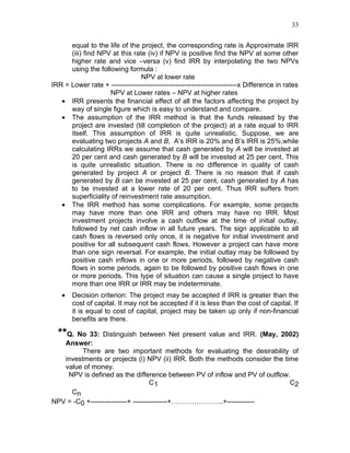 33


      equal to the life of the project, the corresponding rate is Approximate IRR
      (iii) find NPV at this rate (iv) if NPV is positive find the NPV at some other
      higher rate and vice –versa (v) find IRR by interpolating the two NPVs
      using the following formula :
                                NPV at lower rate
IRR = Lower rate + -------------------------------------------------------x Difference in rates
                    NPV at Lower rates – NPV at higher rates
   • IRR presents the financial effect of all the factors affecting the project by
      way of single figure which is easy to understand and compare.
   • The assumption of the IRR method is that the funds released by the
      project are invested (till completion of the project) at a rate equal to IRR
      itself. This assumption of IRR is quite unrealistic. Suppose, we are
      evaluating two projects A and B, A’s IRR is 20% and B’s IRR is 25%,while
      calculating IRRs we assume that cash generated by A will be invested at
      20 per cent and cash generated by B will be invested at 25 per cent. This
      is quite unrealistic situation. There is no difference in quality of cash
      generated by project A or project B. There is no reason that if cash
      generated by B can be invested at 25 per cent, cash generated by A has
      to be invested at a lower rate of 20 per cent. Thus IRR suffers from
      superficiality of reinvestment rate assumption.
   • The IRR method has some complications. For example, some projects
      may have more than one IRR and others may have no IRR. Most
      investment projects involve a cash outflow at the time of initial outlay,
      followed by net cash inflow in all future years. The sign applicable to all
      cash flows is reversed only once, it is negative for initial investment and
      positive for all subsequent cash flows. However a project can have more
      than one sign reversal. For example, the initial outlay may be followed by
      positive cash inflows in one or more periods, followed by negative cash
      flows in some periods, again to be followed by positive cash flows in one
      or more periods. This type of situation can cause a single project to have
      more than one IRR or IRR may be indeterminate.
   •   Decision criterion: The project may be accepted if IRR is greater than the
       cost of capital. It may not be accepted if it is less than the cost of capital. If
       it is equal to cost of capital, project may be taken up only if non-financial
       benefits are there.

  **Q. No 33: Distinguish between Net present value and IRR. (May, 2002)
   Answer:
         There are two important methods for evaluating the desirability of
   investments or projects (i) NPV (ii) IRR. Both the methods consider the time
   value of money.
    NPV is defined as the difference between PV of inflow and PV of outflow.
                                    C1                                       C2
     Cn
NPV = -C0 +----------------+ ---------------+…………………..+------------
 