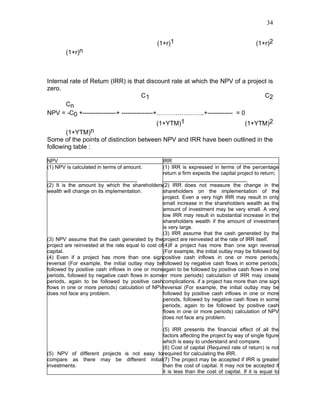 34


                                                (1+r)1                                      (1+r)2
        (1+r)n



Internal rate of Return (IRR) is that discount rate at which the NPV of a project is
zero.
                                      C1                                        C2
       Cn
NPV = -C0 +----------------+ ---------------+…………………..+------------ = 0
                                             (1+YTM)1                    (1+YTM)2
       (1+YTM)n
Some of the points of distinction between NPV and IRR have been outlined in the
following table :

NPV                                                IRR
(1) NPV is calculated in terms of amount.          (1) IRR is expressed in terms of the percentage
                                                   return a firm expects the capital project to return;
_______________________________                    _____________________________
(2) It is the amount by which the shareholders(2) IRR does not measure the change in the
wealth will change on its implementation.          shareholders on the implementation of the
                                                   project. Even a very high IRR may result in only
                                                   small increase in the shareholders wealth as the
                                                   amount of investment may be very small. A very
                                                   low IRR may result in substantial increase in the
                                                   shareholders wealth if the amount of investment
                                                   is very large.
                                                   (3) IRR assume that the cash generated by the
(3) NPV assume that the cash generated by theproject are reinvested at the rate of IRR itself.
project are reinvested at the rate equal to cost of(4)If a project has more than one sign reversal
capital.                                           (For example, the initial outlay may be followed by
(4) Even if a project has more than one signpositive cash inflows in one or more periods,
reversal (For example, the initial outlay may befollowed by negative cash flows in some periods,
followed by positive cash inflows in one or moreagain to be followed by positive cash flows in one
periods, followed by negative cash flows in someor more periods) calculation of IRR may create
periods, again to be followed by positive cashcomplications. if a project has more than one sign
flows in one or more periods) calculation of NPVreversal (For example, the initial outlay may be
does not face any problem.                         followed by positive cash inflows in one or more
                                                   periods, followed by negative cash flows in some
                                                   periods, again to be followed by positive cash
                                                   flows in one or more periods) calculation of NPV
                                                   does not face any problem.

                                            (5) IRR presents the financial effect of all the
                                            factors affecting the project by way of single figure
                                            which is easy to understand and compare.
                                            (6) Cost of capital (Required rate of return) is not
(5) NPV of different projects is not easy torequired for calculating the IRR.
compare as there may be different initial(7) The project may be accepted if IRR is greater
investments.                                than the cost of capital. It may not be accepted if
                                            it is less than the cost of capital. If it is equal to
 