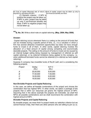 35

(6) Cost of capital (Required rate of return) iscost of capital, project may be taken up only if
required for calculating the NPV.               non-financial benefits are there.
         (7) Decision criterion : If NPV is
     positive the project may be taken up.
     If NPV is zero, project may be taken
     up only if non-financial benefits are
     there. If NPV is negative project may
     not be taken up.


**Q. No. 34: Write a short note on capital rationing. (May, 2004; May 2006)
Answer:
 Capital rationing occurs whenever there is a ceiling on the amount of funds that
can be invested during a specific period of time, i.e., it is a situation in which a
firm has several attractive investment opportunities but does not have enough
funds to invest in all of them. In other words, capital rationing involves the
allocation of a fixed amount of capital among competing and economically
desirable projects. The ceiling on the amount of funds to invest can be caused by
an internal budget ceiling being imposed by management (it referred as soft
capital rationing), or by external limitations being applied to the company, i.e.
when additional borrowed funds cannot be obtained (it is referred as hard capital
rationing)
Suppose A company has investible funds of Rs.20 Lakh and is considering the
following projects:
       Project             Outlay                 N.P.V.
                            (Rs.)                  (Rs.)
       A                   20,00,000              8,00,000
       B                   17,50,000              7,50,000
       C                   16,00,000              6,00,000
       D                   18,00,000              6,50,000

Non-Divisible Projects and Capital Rationing
In this case, we define all feasible combinations of the project and choose the
combination that has highest NPV. In other words, we select a package of the
projects that is within our resources yet givens the highest amount of NPV.
Assuming that in the above example the projects are indivisible, we shall find
NPVs all possible combinations and we shall recommend the combination with
highest amount of NPV.
Divisible Projects and Capital Rationing
By divisible project, we mean that if a project meets our selection criterion but we
cannot finance it fully, then there are other persons who are willing to join us i.e.
 