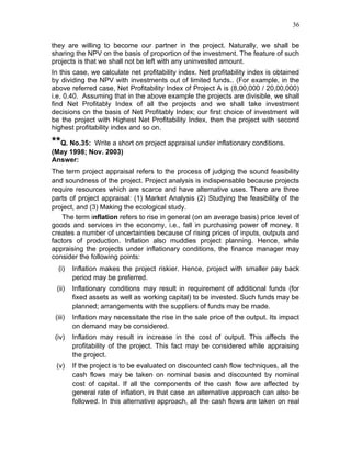 36


they are willing to become our partner in the project. Naturally, we shall be
sharing the NPV on the basis of proportion of the investment. The feature of such
projects is that we shall not be left with any uninvested amount.
In this case, we calculate net profitability index. Net profitability index is obtained
by dividing the NPV with investments out of limited funds.. (For example, in the
above referred case, Net Profitability Index of Project A is (8,00,000 / 20,00,000)
i.e. 0.40. Assuming that in the above example the projects are divisible, we shall
find Net Profitably Index of all the projects and we shall take investment
decisions on the basis of Net Profitably Index; our first choice of investment will
be the project with Highest Net Profitability Index, then the project with second
highest profitability index and so on.

**Q. No.35: Write a short on project appraisal under inflationary conditions.
(May 1998; Nov. 2003)
Answer:
The term project appraisal refers to the process of judging the sound feasibility
and soundness of the project. Project analysis is indispensable because projects
require resources which are scarce and have alternative uses. There are three
parts of project appraisal: (1) Market Analysis (2) Studying the feasibility of the
project, and (3) Making the ecological study.
    The term inflation refers to rise in general (on an average basis) price level of
goods and services in the economy, i.e., fall in purchasing power of money. It
creates a number of uncertainties because of rising prices of inputs, outputs and
factors of production. Inflation also muddies project planning. Hence, while
appraising the projects under inflationary conditions, the finance manager may
consider the following points:
  (i)    Inflation makes the project riskier. Hence, project with smaller pay back
         period may be preferred.
 (ii)    Inflationary conditions may result in requirement of additional funds (for
         fixed assets as well as working capital) to be invested. Such funds may be
         planned; arrangements with the suppliers of funds may be made.
 (iii)   Inflation may necessitate the rise in the sale price of the output. Its impact
         on demand may be considered.
 (iv)    Inflation may result in increase in the cost of output. This affects the
         profitability of the project. This fact may be considered while appraising
         the project.
 (v)     If the project is to be evaluated on discounted cash flow techniques, all the
         cash flows may be taken on nominal basis and discounted by nominal
         cost of capital. If all the components of the cash flow are affected by
         general rate of inflation, in that case an alternative approach can also be
         followed. In this alternative approach, all the cash flows are taken on real
 