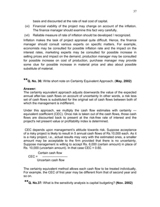 37


        basis and discounted at the rate of real cost of capital.
 (vi)   Financial viability of the project may change on account of the inflation.
        The finance manager should examine this fact very carefully.
(vii)   Reliable measure of rate of inflation should be developed / recognized.
Inflation makes the task of project appraisal quite difficult. Hence, the finance
manager should consult various experts on specific matters. For example,
economists may be consulted for possible inflation rate and the impact on the
interest rates, marketing experts may be consulted for possible increase in
selling prices and impact on the demand, production manager may be consulted
for possible increase on cost of production, purchase manager may provide
some clue for possible increase in material price and also about possible
substitute of material.


**Q. No. 36: Write short note on Certainty Equivalent Approach. (May. 2002)
Answer:
The certainty equivalent approach adjusts downwards the value of the expected
annual after-tax cash flows on account of uncertainty In other words, a risk less
set of cash flows is substituted for the original set of cash flows between both of
which the management is indifferent.

Under this approach, we multiply the cash flow estimates with certainty —
equivalent coefficient (CEC). Once risk is taken out of the cash flows, those cash
flows are discounted back to present at the risk-free rate of interest and the
project's net present value or profitability index is determined.

 CEC depends upon management’s attitude towards risk. Suppose acceptance
of a risky project is likely to result in 5 annual cash flows of Rs.10,000 each. As it
is a risky project, i.e., actual results may vary with the estimated ones, a smaller
amount may be acceptable to the firm provided that there is no uncertainty.
Suppose management is willing to accept Rs. 6,000 (certain amount) in place of
Rs. 10,000 (uncertain amount). In that case CEC = 0.60.
         Certain cash flow
   CEC =   ————————
        Uncertain cash flow

The certainty equivalent method allows each cash flow to be treated individually.
For example, the CEC of first year may be different from that of second year and
so on.

**Q. No.37: What is the sensitivity analysis is capital budgeting? (Nov. 2002)
 