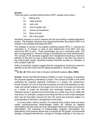 38


Answer:
There are seven important determinants of NPV, besides some others :
          (i)     Selling price
          (ii)    sales quantity
          (iii)   cash cost
          (iv)    cost of capital, and
          (v)     Amount of investment .
          (vi)    Value of scrap
          (vii)   Life of the project
Sensitivity analysis is a tool to measure the risk surrounding a capital expenditure
project. The analysis measures how responsive/sensitive the project’s NPV is to
change in the variables that determine NPV.
This analysis is carried on the projects reporting positive NPVs. It requires the
calculation of % change, in value of each determinant of the NPV, that may
reduce the NPV to zero. These percentages are put in ascending order. The
item corresponding to minimum change is considered to be most sensitive/risky.
The concept of the sensitivity suggests that management should pay maximum
attention to this item as even a small adverse change in this item may result in
big unfavourable results. Sensitivity analysis therefore provides an indication of
why a project might fail.
Critics of sensitivity analysis suggest that the management should pay maximum
attention to the item which has the highest probability of adverse change.

**Q. No. 38: Write short note on Social cost Benefit analysis. (Nov. 2003)
Answer: Social Cost Benefit Analysis (SCBA) is a part of process of evaluating
the proposal regarding undertaking a project. The concept of SCBA is that while
evaluating the proposal regarding investment in a project, the entrepreneur
should consider not only its financial soundness and technical feasibility but also
make cost benefit analysis of the project from the point of society and economy
as a whole. A project be financially and technically feasible but from the
viewpoint society in general and economically as a whole may not be viable and
vice-versa. For example, a project of providing rail links to some under developed
area may be financially unsound but from the social and economic angles it is
quite desirable (it will help in development of that area).
    For every action, there is reaction. For (almost) every project, there are some
hidden social-economical disadvantages (these are referred as negative
externalities) and also there are such advantages (these are referred as positive
externalities). The examples of disadvantages (negative externalities) are:
dislocations of the persons whose land is acquired for the project, environmental
damage, ecological disturbances, damage to heritage buildings in the long run,
 
