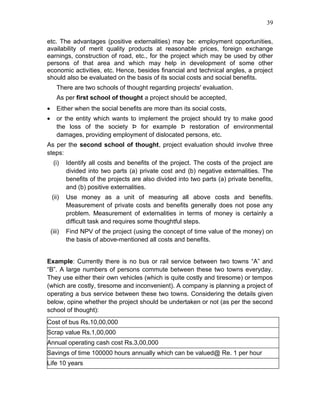 39


etc. The advantages (positive externalities) may be: employment opportunities,
availability of merit quality products at reasonable prices, foreign exchange
earnings, construction of road, etc., for the project which may be used by other
persons of that area and which may help in development of some other
economic activities, etc. Hence, besides financial and technical angles, a project
should also be evaluated on the basis of its social costs and social benefits.
       There are two schools of thought regarding projects' evaluation.
       As per first school of thought a project should be accepted,
•      Either when the social benefits are more than its social costs,
•      or the entity which wants to implement the project should try to make good
       the loss of the society Þ for example Þ restoration of environmental
       damages, providing employment of dislocated persons, etc.
As per the second school of thought, project evaluation should involve three
steps:
     (i)    Identify all costs and benefits of the project. The costs of the project are
            divided into two parts (a) private cost and (b) negative externalities. The
            benefits of the projects are also divided into two parts (a) private benefits,
            and (b) positive externalities.
    (ii)    Use money as a unit of measuring all above costs and benefits.
            Measurement of private costs and benefits generally does not pose any
            problem. Measurement of externalities in terms of money is certainly a
            difficult task and requires some thoughtful steps.
    (iii)   Find NPV of the project (using the concept of time value of the money) on
            the basis of above-mentioned all costs and benefits.


Example: Currently there is no bus or rail service between two towns “A” and
“B”. A large numbers of persons commute between these two towns everyday.
They use either their own vehicles (which is quite costly and tiresome) or tempos
(which are costly, tiresome and inconvenient). A company is planning a project of
operating a bus service between these two towns. Considering the details given
below, opine whether the project should be undertaken or not (as per the second
school of thought):
Cost of bus Rs.10,00,000
Scrap value Rs.1,00,000
Annual operating cash cost Rs.3,00,000
Savings of time 100000 hours annually which can be valued@ Re. 1 per hour
Life 10 years
 