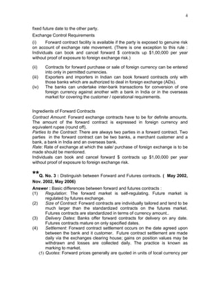4


fixed future date to the other party.
Exchange Control Requirements
(i)    Forward contract facility is available if the party is exposed to genuine risk
on account of exchange rate movement. (There is one exception to this rule :
Individuals can book and cancel forward $ contracts up $1,00,000 per year
without proof of exposure to foreign exchange risk.)

(ii)    Contracts for forward purchase or sale of foreign currency can be entered
        into only in permitted currencies.
(iii)   Exporters and importers in Indian can book forward contracts only with
        those banks which are authorized to deal in foreign exchange (ADs).
(iv)    The banks can undertake inter-bank transactions for conversion of one
        foreign currency against another with a bank in India or in the overseas
        market for covering the customer / operational requirements.


Ingredients of Forward Contracts
Contract Amount: Forward exchange contracts have to be for definite amounts.
The amount of the forward contract is expressed in foreign currency and
equivalent rupee (round off).
Parties to the Contract: There are always two parties in a forward contract. Two
parties in the forward contract can be two banks, a merchant customer and a
bank, a bank in India and an overseas bank.
Rate: Rate of exchange at which the sale/ purchase of foreign exchange is to be
made should be mentioned.
Individuals can book and cancel forward $ contracts up $1,00,000 per year
without proof of exposure to foreign exchange risk.


**Q. No. 3 : Distinguish between Forward and Futures contracts. (        May 2002,
Nov. 2002, May 2006)
Answer : Basic differences between forward and futures contracts :
(1)     Regulation: The forward market is self-regulating. Future market is
        regulated by futures exchange.
(2)     Size of Contract: Forward contracts are individually tailored and tend to be
        much larger than the standardized contracts on the futures market.
        Futures contracts are standardized in terms of currency amount..
(3)     Delivery Dates: Banks offer forward contracts for delivery on any date.
        Futures contracts mature on only specified dates.
(4)     Settlement: Forward contract settlement occurs on the date agreed upon
        between the bank and it customer. Future contract settlement are made
        daily via the exchanges clearing house; gains on position values may be
        withdrawn and losses are collected daily. The practice is known as
        marking to market.
    (5) Quotes: Forward prices generally are quoted in units of local currency per
 
