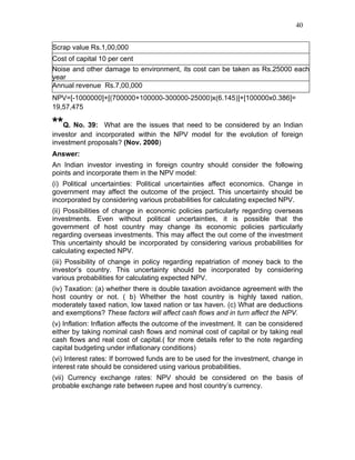 40


Scrap value Rs.1,00,000
Cost of capital 10 per cent
Noise and other damage to environment, its cost can be taken as Rs.25000 each
year
Annual revenue Rs.7,00,000
NPV=[-1000000]+[(700000+100000-300000-25000)x(6.145)]+[100000x0.386]=
19,57,475

**Q. No. 39:    What are the issues that need to be considered by an Indian
investor and incorporated within the NPV model for the evolution of foreign
investment proposals? (Nov. 2000)
Answer:
An Indian investor investing in foreign country should consider the following
points and incorporate them in the NPV model:
(i) Political uncertainties: Political uncertainties affect economics. Change in
government may affect the outcome of the project. This uncertainty should be
incorporated by considering various probabilities for calculating expected NPV.
(ii) Possibilities of change in economic policies particularly regarding overseas
investments. Even without political uncertainties, it is possible that the
government of host country may change its economic policies particularly
regarding overseas investments. This may affect the out come of the investment
This uncertainty should be incorporated by considering various probabilities for
calculating expected NPV.
(iii) Possibility of change in policy regarding repatriation of money back to the
investor’s country. This uncertainty should be incorporated by considering
various probabilities for calculating expected NPV.
(iv) Taxation: (a) whether there is double taxation avoidance agreement with the
host country or not. ( b) Whether the host country is highly taxed nation,
moderately taxed nation, low taxed nation or tax haven. (c) What are deductions
and exemptions? These factors will affect cash flows and in turn affect the NPV.
(v) Inflation: Inflation affects the outcome of the investment. It can be considered
either by taking nominal cash flows and nominal cost of capital or by taking real
cash flows and real cost of capital.( for more details refer to the note regarding
capital budgeting under inflationary conditions)
(vi) Interest rates: If borrowed funds are to be used for the investment, change in
interest rate should be considered using various probabilities.
(vii) Currency exchange rates: NPV should be considered on the basis of
probable exchange rate between rupee and host country’s currency.
 