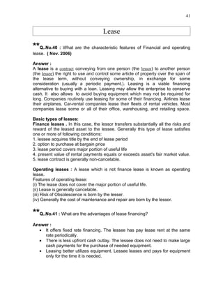 41


                                     Lease

**Q..No.40 : What are the characteristic features of Financial and operating
lease. ( Nov. 2006)

Answer :
A lease is a contract conveying from one person (the lessor) to another person
(the lessee) the right to use and control some article of property over the span of
the lease term, without conveying ownership, in exchange for some
consideration (usually a periodic payment.). Leasing is a viable financing
alternative to buying with a loan. Leasing may allow the enterprise to conserve
cash. It also allows to avoid buying equipment which may not be required for
long. Companies routinely use leasing for some of their financing. Airlines lease
their airplanes. Car-rental companies lease their fleets of rental vehicles. Most
companies lease some or all of their office, warehousing, and retailing space.

Basic types of leases:
Finance leases . In this case, the lessor transfers substantially all the risks and
reward of the leased asset to the lessee. Generally this type of lease satisfies
one or more of following conditions:
1. lessee acquires title by the end of lease period
2. option to purchase at bargain price
3. lease period covers major portion of useful life
4. present value of rental payments equals or exceeds asset's fair market value.
5. lease contract is generally non-cancelable.

Operating leases : A lease which is not finance lease is known as operating
lease.
Features of operating lease:
(i) The lease does not cover the major portion of useful life.
(ii) Lease is generally cancelable.
(iii) Risk of Obsolescence is born by the lesser.
(iv) Generally the cost of maintenance and repair are born by the lessor.


**Q..No.41 : What are the advantages of lease financing?
Answer :
  • It offers fixed rate financing. The lessee has pay lease rent at the same
     rate periodically.
  • There is less upfront cash outlay. The lessee does not need to make large
     cash payments for the purchase of needed equipment.
  • Leasing better utilizes equipment. Lessee leases and pays for equipment
     only for the time it is needed.
 