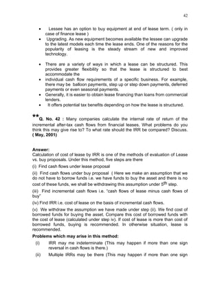 42


   •      Lessee has an option to buy equipment at end of lease term. ( only in
        case of finance lease )
   •     Upgrading. As new equipment becomes available the lessee can upgrade
        to the latest models each time the lease ends. One of the reasons for the
        popularity of leasing is the steady stream of new and improved
        technology.

   •    There are a variety of ways in which a lease can be structured. This
        provides greater flexibility so that the lease is structured to best
        accommodate the
   •    individual cash flow requirements of a specific business. For example,
        there may be balloon payments, step up or step down payments, deferred
        payments or even seasonal payments.
   •    Generally, it is easier to obtain lease financing than loans from commercial
        lenders.
   •      It offers potential tax benefits depending on how the lease is structured.


**Q. No. 42 : Many companies calculate the internal rate of return of the
incremental after-tax cash flows from financial leases. What problems do you
think this may give rise to? To what rate should the IRR be compared? Discuss.
( May, 2001)


Answer:
Calculation of cost of lease by IRR is one of the methods of evaluation of Lease
vs. buy proposals. Under this method, five steps are there
(i) Find cash flows under lease proposal
(ii) Find cash flows under buy proposal ( Here we make an assumption that we
do not have to borrow funds i.e. we have funds to buy the asset and there is no
cost of these funds, we shall be withdrawing this assumption under 5th step.
(iii) Find incremental cash flows i.e. “cash flows of lease minus cash flows of
buy”
(iv) Find IRR i.e. cost of lease on the basis of incremental cash flows.
(v) We withdraw the assumption we have made under step (ii). We find cost of
borrowed funds for buying the asset. Compare this cost of borrowed funds with
the cost of lease (calculated under step iv). If cost of lease is more than cost of
borrowed funds, buying is recommended. In otherwise situation, lease is
recommended.
Problems which may arise in this method:
 (i)     IRR may me indeterminate (This may happen if more than one sign
         reversal in cash flows is there.)
 (ii)    Multiple IRRs may be there (This may happen if more than one sign
 