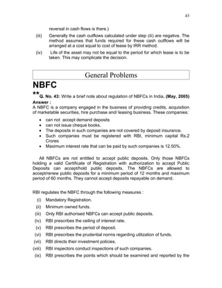 43


           reversal in cash flows is there.)
  (iii)    Generally the cash outflows calculated under step (iii) are negative. The
           method assumes that funds required for these cash outflows will be
           arranged at a cost equal to cost of lease by IRR method.
  (iv)      Life of the asset may not be equal to the period for which lease is to be
           taken. This may complicate the decision.



                               General Problems
NBFC
**Q. No. 43: Write a brief note about regulation of NBFCs in India. (May, 2005)
Answer :
A NBFC is a company engaged in the business of providing credits, acquisition
of marketable securities, hire purchase and/ leasing business. These companies:
    •     can not accept demand deposits
    •     can not issue cheque books.
    •     The deposits in such companies are not covered by deposit insurance.
    •     Such companies must be registered with RBI, minimum capital Rs.2
          Crores
    •     Maximum interest rate that can be paid by such companies is 12.50%.

   All NBFCs are not entitled to accept public deposits. Only those NBFCs
holding a valid Certificate of Registration with authorization to accept Public
Deposits can accept/hold public deposits. The NBFCs are allowed to
accept/renew public deposits for a minimum period of 12 months and maximum
period of 60 months. They cannot accept deposits repayable on demand.


RBI regulates the NBFC through the following measures :
   (i)    Mandatory Registration.
  (ii)    Minimum owned funds.
 (iii)    Only RBI authorised NBFCs can accept public deposits.
 (iv)     RBI prescribes the ceiling of interest rate.
  (v)     RBI prescribes the period of deposit.
 (vi)     RBI prescribes the prudential norms regarding utilization of funds.
(vii)     RBI directs their investment policies.
(viii)    RBI inspectors conduct inspections of such companies.
 (ix)     RBI prescribes the points which should be examined and reported by the
 