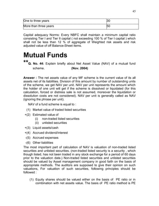 45


One to three years                                             30
More than three years                                          50

Capital adequacy Norms: Every NBFC shall maintain a minimum capital ratio
consisting Tier I and Tier II capital ( not exceeding 100 % of Tier I capital ) which
shall not be less than 12 % of aggregate of Weighted risk assets and risk
adjusted value of off Balance-Sheet items.


Mutual Funds
**Q. No. 44: Explain briefly about Net Asset Value (NAV) of a mutual fund
       scheme.                      (Nov. 2004)


Answer : The net assets value of any MF scheme is the current value of its all
assets net of its liabilities. Division of this amount by number of outstanding units
of the scheme, we get NAV per unit. NAV per unit represents the amount which
the holder of one unit will get if the scheme is dissolved or liquidated (for this
calculation, forced or distress sale is not assumed, moreover the liquidation or
dissolution costs are not considered). NAV per unit is generally called as NAV
(ignoring the phrase per unit).
   NAV of a fund scheme is equal to :
  (1) Market value of traded listed securities
+(2) Estimated value of
      (i) non-traded listed securities
      (ii) unlisted securities
+(3) Liquid assets/cash
+(4) Accrued dividend/interest
 -(5) Accrued expenses
  -(6) Other liabilities
The most important part of calculation of NAV is valuation of non-traded listed
securities and unlisted securities. (non-traded listed security is a security , which
though listed, has not been traded in any stock exchange for a period of 60 days
prior to the valuation date.) Non-traded listed securities and unlisted securities
should be valued by Asset management company in good faith on the basis of
appropriate methods. The auditors are supposed to give their opinion on such
valuations, For valuation of such securities, following principles should be
followed :

    (1) Equity shares should be valued either on the basis of PE ratio or in
        combination with net assets value. The basis of PE ratio method is PE
 
