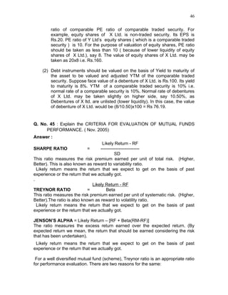 46


        ratio of comparable PE ratio of comparable traded security. For
        example, equity shares of X Ltd. is non-traded security. Its EPS is
        Rs.20. PE ratio of Y Ltd’s equity shares ( which is a comparable traded
        security ) is 10. For the purpose of valuation of equity shares, PE ratio
        should be taken as less than 10 ( because of lower liquidity of equity
        shares of X Ltd.), say 8. The value of equity shares of X Ltd. may be
        taken as 20x8 i.e. Rs.160.

    (2) Debt instruments should be valued on the basis of Yield to maturity of
        the asset to be valued and adjusted YTM of the comparable traded
        security. Suppose face value of a debenture of X Ltd. is Rs.100. Its yield
        to maturity is 8%. YTM of a comparable traded security is 10% i.e.
        normal rate of a comparable security is 10%. Normal rate of debentures
        of X Ltd. may be taken slightly on higher side, say 10.50%, as
        Debentures of X ltd. are unlisted (lower liquidity). In this case, the value
        of debenture of X Ltd. would be (8/10.50)x100 = Rs 76.19.


Q. No. 45 : Explain the CRITERIA FOR EVALUATION OF MUTUAL FUNDS
     PERFORMANCE. ( Nov. 2005)
Answer :
                                    Likely Return - RF
SHARPE RATIO               =       --------------------------
                                            SD
This ratio measures the risk premium earned per unit of total risk. (Higher,
Better). This is also known as reward to variability ratio.
  Likely return means the return that we expect to get on the basis of past
experience or the return that we actually got.
.
                               Likely Return - RF
TREYNOR RATIO                =         Beta
This ratio measures the risk premium earned per unit of systematic risk. (Higher,
Better).The ratio is also known as reward to volatility ratio.
  Likely return means the return that we expect to get on the basis of past
experience or the return that we actually got.

JENSON’S ALPHA = Likely Return – [RF + Beta(RM-RF)]
The ratio measures the excess return earned over the expected return. (By
expected return we mean, the return that should be earned considering the risk
that has been undertaken).
 Likely return means the return that we expect to get on the basis of past
experience or the return that we actually got.

 For a well diversified mutual fund (scheme), Treynor ratio is an appropriate ratio
for performance evaluation. There are two reasons for the same:
 