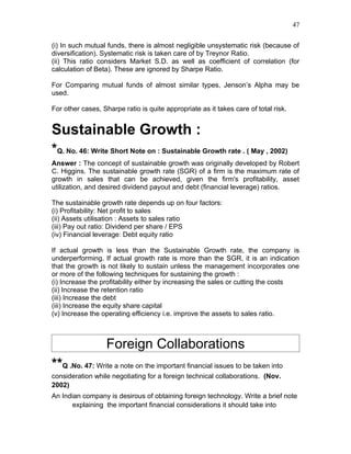 47


(i) In such mutual funds, there is almost negligible unsystematic risk (because of
diversification). Systematic risk is taken care of by Treynor Ratio.
(ii) This ratio considers Market S.D. as well as coefficient of correlation (for
calculation of Beta). These are ignored by Sharpe Ratio.

For Comparing mutual funds of almost similar types, Jenson’s Alpha may be
used.

For other cases, Sharpe ratio is quite appropriate as it takes care of total risk.


Sustainable Growth :
*Q. No. 46: Write Short Note on : Sustainable Growth rate . ( May , 2002)
Answer : The concept of sustainable growth was originally developed by Robert
C. Higgins. The sustainable growth rate (SGR) of a firm is the maximum rate of
growth in sales that can be achieved, given the firm's profitability, asset
utilization, and desired dividend payout and debt (financial leverage) ratios.

The sustainable growth rate depends up on four factors:
(i) Profitability: Net profit to sales
(ii) Assets utilisation : Assets to sales ratio
(iii) Pay out ratio: Dividend per share / EPS
(iv) Financial leverage: Debt equity ratio

If actual growth is less than the Sustainable Growth rate, the company is
underperforming. If actual growth rate is more than the SGR, it is an indication
that the growth is not likely to sustain unless the management incorporates one
or more of the following techniques for sustaining the growth :
(i) Increase the profitability either by increasing the sales or cutting the costs
(ii) Increase the retention ratio
(iii) Increase the debt
(iii) Increase the equity share capital
(v) Increase the operating efficiency i.e. improve the assets to sales ratio.



                   Foreign Collaborations
**Q .No. 47: Write a note on the important financial issues to be taken into
consideration while negotiating for a foreign technical collaborations. (Nov.
2002)
An Indian company is desirous of obtaining foreign technology. Write a brief note
      explaining the important financial considerations it should take into
 