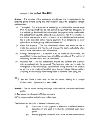 48


         account in this context. (Nov. 2006)


Answer : The acquirer of the technology should give due consideration to the
following points before taking the final decision about the proposed foreign
collaboration :
  (i)    Tax aspect : The acquirer of the technology should consider the tax angle
         from his own point of view as well as from the point of view of supplier of
         the technology. He should find out whether the payment to be made under
         the collaboration would be allowed as deduction or not, if yes whether in
         the first or year or over a period of years. He should also find out whether
         tax is to be deducted before making payment. If no, bargaining for lower
         price of the technology may yield positive results.
 (ii)    Cash flow Aspects : The host collaborator should see when he has to
         make the payment and how he will arrange the cash, particularly when
         cash is to be paid before cash inflow starts.
 (iii)   Foreign Exchange risk : If payment is to be made on future dates, the
         possibility in foreign exchange rates should be considered. The method of
         containing the risk should also be considered.
 (iv)    Business risk : The host collaborator should also consider the business
         risks associated with the proposal. The business risks may include: (a)
         emergence of new technology, (ii) customers losing interest in the product
         or service to be produced/provided using the technology, (iii) competitors
         acquiring the technology from other parties or from the same party, etc.


**Q      .No. 48: Write a brief note on the tax issues relating to a foreign
         Collaboration Agreements. ( Nov. 2004)


Answer : The tax issues relating to foreign collaborations can be studied in two
     parts :
(i) Tax issues from the point of Indian company
(ii) Tax issues relating to the foreign collaborator


Tax issues from the point of view of Indian company:
               (i)    Lump sum up front payment – whether it shall be allowed as
                      deduction in one year or it shall be amortized over many
                      years.
               (ii)   Royalty payable – whether it would be allowed deduction on
 