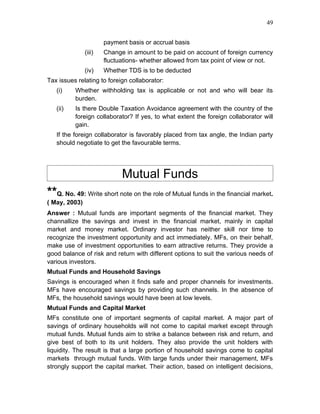 49


                       payment basis or accrual basis
               (iii)   Change in amount to be paid on account of foreign currency
                       fluctuations- whether allowed from tax point of view or not.
               (iv)    Whether TDS is to be deducted
Tax issues relating to foreign collaborator:
   (i)    Whether withholding tax is applicable or not and who will bear its
          burden.
   (ii)   Is there Double Taxation Avoidance agreement with the country of the
          foreign collaborator? If yes, to what extent the foreign collaborator will
          gain.
   If the foreign collaborator is favorably placed from tax angle, the Indian party
   should negotiate to get the favourable terms.




                             Mutual Funds
**Q. No. 49: Write short note on the role of Mutual funds in the financial market.
( May, 2003)
Answer : Mutual funds are important segments of the financial market. They
channallize the savings and invest in the financial market, mainly in capital
market and money market. Ordinary investor has neither skill nor time to
recognize the investment opportunity and act immediately. MFs, on their behalf,
make use of investment opportunities to earn attractive returns. They provide a
good balance of risk and return with different options to suit the various needs of
various investors.
Mutual Funds and Household Savings
Savings is encouraged when it finds safe and proper channels for investments.
MFs have encouraged savings by providing such channels. In the absence of
MFs, the household savings would have been at low levels.
Mutual Funds and Capital Market
MFs constitute one of important segments of capital market. A major part of
savings of ordinary households will not come to capital market except through
mutual funds. Mutual funds aim to strike a balance between risk and return, and
give best of both to its unit holders. They also provide the unit holders with
liquidity. The result is that a large portion of household savings come to capital
markets through mutual funds. With large funds under their management, MFs
strongly support the capital market. Their action, based on intelligent decisions,
 