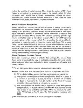 50


reduce the volatility of capital markets. Many times, the actions of MFs have
helped in controlling the unwarranted crash in the capital market. On other
occasions, their actions has controlled unreasonable increase in prices.
Corporate debt market, in India, survives mainly due to MFs. They are major
investors of debt issues particularly of long term maturities.


Mutual Funds and Money Market
Money market is an important part of financial market. It plays a crucial role in
maintaining the equilibrium between the short-term demand and supply of
money. It is a market for short-term money. Such schemes invest in safe highly
liquid instruments included in commercial papers. Certificates of deposits and
government securities. Money market MF schemes generally provide high
returns and highest safety to the ordinary investors. Money market MF schemes
are active players of the money market. They channallize the idle short funds,
particularly of corporate world, to those who require such funds. This process
helps those who have idle funds to earn some income without taking any risk and
with surety that whenever they will need their funds, they will get (generally in
maximum three hours of time) the same. Short-term/emergency requirements of
various firms are met by such MFs. Participation of such MFs provide a boost to
money market and help in controlling the volatility.
Mutual Funds and Corporate Finance
Corporates require huge amount of funds for their workings, MFs provide these
funds some times directly by way of participation in public offers and private
placements and other times indirectly by being important part of capital and
money markets.

**Q. No. 50:Explain, how to establish a Mutual fund. ( Nov. 2003)
Answer : (1) MF must be in the form of trust. It should be registered with SEBI.
  (2) MF is established by a sponsor having a sound record and experience.
  (3) The sponsor should appoint a trustee-company or a Board of Trustees. If
      a company is appointed as trustee, its Board of Directors will constitute
      the Board of Trustees for the trust. 2/3 members of the Board of Trustees
      should be independent persons, not related to sponsors.
  (4) The sponsor/Board of trustees should appoint an Asset Management
      company (AMC) as investment manager of the MF trust. Sponsor should
      hold at least 40 per cent of net worth of the AMC. The minimum net worth
      of the AMC should be Rs. 10 crore. The AMC should be registered with
      SEBI.
(1)MF must be in the form of trust. It should be registered with SEBI.
 