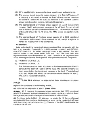 51


  (2) MF is established by a sponsor having a sound record and experience.
  (3) The sponsor should appoint a trustee-company or a Board of Trustees. If
      a company is appointed as trustee, its Board of Directors will constitute
      the Board of Trustees for the trust. 2/3 members of the Board of Trustees
      should be independent persons, not related to sponsors.
  (4) The sponsor/Board of trustees should appoint an Asset Management
      company (AMC) as investment manager of the MF trust. Sponsor should
      hold at least 40 per cent of net worth of the AMC. The minimum net worth
      of the AMC should be Rs. 10 crore. The AMC should be registered with
      SEBI.
   (5) The sponsor/Board of Trustees should appoint (i) a SEBI registered
       custodian for safe custody of the assets of the MF, and (ii) a registrar to
       handle the registry work of the unit holders.
   An Example:
   Let's understand the contents of above-mentioned four paragraphs with the
help of an example : Prudential Plc (a UK insurance company) and ICICI Ltd.
(now ICICI Bank Ltd., an Indian company) formed a joint venture. This joint
venture formed a trust under Indian Trust Act, 1882. The trust deed was
registered under Indian Registration Act, 1808. The trust is MF (registered with
SEBI) and the joint venture is the sponsor. The sponsor formed two companies:
 (a)   Prudential ICICI Trust Ltd.
 (b)   Prudential ICICI AMC Ltd.
       The first company has been appointed as trustee-company (its directors
       constitute the Board of Trustees of the trust). The second company has
       been appointed as the investment manager of the trust. (Prudential and
       ICICI hold 55 per cent and 45 per cent shares respectively of the AMC ).
       The AMC is registered with SEBI.

       **Q. No. 51 (i) Who can be appointed as Asset Management company
(AMC)?
(ii) Write the conditions to be fulfilled by an AMC.
(iii) What are the obligations of AMC? ( May, 2005)
Answer : (i) A company, incorporated under companies Act, 1956, registered
with SEBI to work as an asset management company can be appointed as Asset
Management company to manage the investments of a Mutual fund.
(ii) Conditions to be fulfilled : (i) Minimum net worth Rs. 10 Crores (3) good
reputation (iii) Directors have the knowledge about capital market (iv) AT least
50% directors should be independent (v) Chairman of the AMC should not be the
trustee of the MF trust.
 