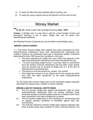 53


  (i)   To study the offer document carefully before investing, and
 (ii)   To study the various reports sent by the Mutual Fund from time to time.




                            Money Market
**Q. No. 53 : Write a short note on Bridge Financing. (Nov. 1997)
Answer : A Bridge Loan is a loan that is used for a short duration of time until
permanent financing is put in place. Bridge loan can be raised from
banks/financial institutions.

Non-Banking Finance companies are not permitted to raise Bridge Loans.

BRIDGE LOAN BY BANKS

( I ) The banks sanction bridge loans against term loans sanctioned by other
bank(s)/financial institution(s) when such bank(s)/financial institution(s) are
unable to disburse the sanctioned loans due to temporary liquidity constraints
being faced by them. RBI has put four conditions in this case :
       • The bank extending the bridge loan must obtain the approval of the
           other bank(s)/financial institution(s) which have sanctioned the loan.
       • The bank (providing bridge finance ) must also obtain a commitment
           from the bank(s)/ financial institution(s) that the latter would directly
           remit the amount due on account of bridge loan to it at the time of
           disbursement of sanctioned loan.
       • The period of such loan should not exceed four months .
       • The bridge loan amount is to be utilized only for the purpose for which
           term loan has been sanctioned by the other bank(s)/financial
           institution(s).

   (II) The banks also provide bridge loans to the companies against expected
   cash flows from equity issue ( whether in India or abroad).

   BRIDGE LOAN BY FINANCIAL INSTITUTIONS:
   (i)   The FIs sanction bridge loan against commitments made by other
         bank(s)/financial institution(s) when the lending institution faces
         temporary liquidity constraints subject same four conditions which have
         been mentioned in the case of bridge loan by banks.
   (ii)  The FIs sanction bridge loans to the companies for commencing work
         on projects pending completion of formalities against their own
         commitments.
   (iii) The financial institutions sanction bridge loans against expected cash
         flows of public equity issue (whether in India or abroad) However, FIs
 