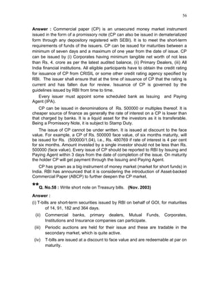 56


Answer : Commercial paper (CP) is an unsecured money market instrument
issued in the form of a promissory note (CP can also be issued in dematerialized
form through any depository registered with SEBI). It is to meet the short-term
requirements of funds of the issuers. CP can be issued for maturities between a
minimum of seven days and a maximum of one year from the date of issue. CP
can be issued by (i) Corporates having minimum tangible net worth of not less
than Rs. 4. crore as per the latest audited balance, (ii) Primary Dealers, (iii) All
India financial institutions. All eligible participants have to obtain the credit rating
for issuance of CP from CRISIL or some other credit rating agency specified by
RBI. The issuer shall ensure that at the time of issuance of CP that the rating is
current and has fallen due for review. Issuance of CP is governed by the
guidelines issued by RBI from time to time.
    Every issuer must appoint some scheduled bank as Issuing and Paying
Agent (IPA).
   CP can be issued in denominations of Rs. 500000 or multiples thereof. It is
cheaper source of finance as generally the rate of interest on a CP is lower than
that charged by banks. It is a liquid asset for the investors as it is transferable.
Being a Promissory Note, it is subject to Stamp Duty.
    The issue of CP cannot be under written. It is issued at discount to the face
value. For example, a CP of Rs. 500000 face value, of six months maturity, will
be issued for Rs. (500000/1.04), i.e., Rs. 480769 if rate of interest is 4 per cent
for six months. Amount invested by a single investor should not be less than Rs.
500000 (face value). Every issue of CP should be reported to RBI by Issuing and
Paying Agent within 3 days from the date of completion of the issue. On maturity
the holder CP will get payment through the Issuing and Paying Agent.
   CP has grown as a big instrument of money market (market for short funds) in
India. RBI has announced that it is considering the introduction of Asset-backed
Commercial Paper (ABCP) to further deepen the CP market.

**Q. No.58 : Write short note on Treasury bills.      (Nov. 2003)
Answer :
(i) T-bills are short-term securities issued by RBI on behalf of GOI, for maturities
        of 14, 91, 182 and 364 days.
 (ii)    Commercial banks, primary dealers, Mutual Funds,                  Corporates,
         Institutions and Insurance companies can participate.
 (iii)   Periodic auctions are held for their issue and these are tradable in the
         secondary market, which is quite active.
 (iv)    T-bills are issued at a discount to face value and are redeemable at par on
         maturity.
 
