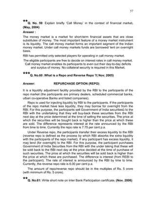 57


**Q. No. 59: Explain briefly ‘Call Money’ in the context of financial market.
(May, 2004)
Answer :
The money market is a market for short-term financial assets that are close
substitutes of money. The most important feature of a money market instrument
is its liquidity. The call money market forms an important segment of the Indian
money market. Under call money markets funds are borrowed/ lent on overnight
basis.
RBI has permitted only selected players for operating in call money market.
The eligible participants are free to decide on interest rates in call money market.
 Call money market enables its participants to even out their day-to-day deficits
      and surplus of money. No collateral security is required in this Market.

***Q. No.60 :What is a Repo and Reverse Repo ?( Nov. 2005)
Answer:                 REPURCHASE OPTION (REPO)

It is a liquidity adjustment facility provided by the RBI to the participants of the
repo market (the participants are primary dealers, scheduled commercial banks,
utban co-operative Banks and listed companies).
     Repo is used for injecting liquidity by RBI to the participants. If the participants
of the repo market have less liquidity, they may borrow for overnight from the
RBI. For this purpose, the participants sell Government of India securitiesû to the
RBI with the undertaking that they will buy-back these securities from the RBI
next day at the price determined at the time of selling the securities. The price at
which the securities will be bought back is higher than the price at which these
are sold. The difference represents interest at the rate announced by the RBI
from time to time. Currently the repo rate is 7.75 per cent p.a.
    Under Reverse repo, the participants transfer their excess liquidity to the RBI
(reverse repo is defined as the process by which RBI absorbs the extra liquidity
with the participants of the repo market). If any participant has excess liquidity, it
may lend (for overnight) to the RBI. For this purpose, the participant purchases
Government of India Securities from the RBI with the under taking that these will
be sold back to the RBI next day at the price decided at the time of purchase of
such securities. The price at which the securities will be sold back is higher than
the price at which these are purchased. The difference is interest (from REBI to
the participant). The rate of interest is announced by the RBI by time to time.
Currently, the reverse repo rate is 6.00 per cent p.a.
    The amount of repo/reverse repo should be in the multiples of Rs. 5 crore
(with minimum of Rs. 5 crore).

**Q. No.61: Write short note on Inter Bank Participation certificate. (Nov. 2006)
 