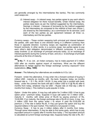 6


are generally arranged by the intermediaries like banks). The two commonly
used swaps are :

      (I) Interest swap – In interest swap, two parties agree to pay each other’s
          interest obligation for there mutual benefits. Under interest swap, the
          parties raise loans as per the method suggested by the intermediary.
          Savings in interest ( because of borrowing by the method suggested
          by the intermediary as compared to the method of their own choice ),
          are shared by the intermediary ( as a commission for its services ) and
          each of the two parties as per agreement between all three i.e.
          intermediary and the two parties.

Currency swaps – These contain swapping both principal and interest between
the parties, with cash flows in one direction being in a different currency than
those in opposite direction. Currency swaps are regarded as combination of
forward contracts. In other words, in a currency swap, two parties agree to pay
each other’s debt obligation denominated in different currencies. A currency
swap involves: (i) an exchange of principal amounts today, (ii) an exchange of
interest payments during the currency of loan, and (iii) a re-exchange of principle
amounts at the time of maturity.

**Q No. 7 : X co. Ltd , an Indian company, has to make payment of 3 million
USD after six months against import of machinery. What are the different
alternatives to hedge against this foreign exchange currency exposure? Give
explanations. (May, 1999)

Answer : The following four alternatives are available to X Co. Ltd. :

Forward : Under this alternative, X may enter into a forward contract of buying 3
million USD , maturity six months, with the bank. Suppose, today, six months
forward rate is : 1 $ = Rs. 44.90 / 45.00. X may enter into a contact with bank
today; under the contract the bank will sell 3 million USD to X @ Rs.45 after 6
months from today, whatever may be USD – Rupee rate on that day ( after 6
months from today ). This method is quite popular in India.

Option : Under this option, X may buy call option for 3 million USD. It has to pay
option price / premium today. Suppose X buys call option for 3 million USD ,
maturity 6 months, with strike price of Rs.45 by paying premium of Rs.
15,00,000. If on maturity, the foreign exchange rate is Rs.45 or more, it may buy
3 million USD from the option writer ( to whom X paid Rs.15,00,000 as
premium ), if the rate is below Rs.45, X may just ignore the option and buy the
required dollars in the spot market. This method is not popular in India.
Currency Swap : X has to pay 3 million dollars after 6 months from today.
Through some intermediary, X may be able to find some party, which has to pay
equivalent amount in rupees after 6 months from today. ( The equivalent amount
is calculated at current foreign exchange rate). Suppose today the rate is Rs. 45 /
 