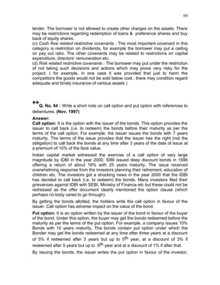 60


lender. The borrower is not allowed to create other charges on the assets. There
may be restrictions regarding redemption of loans & preference shares and buy
back of equity shares.
(c) Cash flow related restrictive covenants : The most important covenant in this
category is restriction on dividends, for example the borrower may put a ceiling
on pay out ratio. The other covenants may be related to restrictions on capital
expenditure, directors’ remuneration etc.
(d) Risk related restrictive covenants : The borrower may put under the restriction
of not taking such decisions and actions which may prove very risky for the
project. ( for example, in one case it was provided that just to harm the
competitors the goods would not be sold below cost , there may condition regard
adequate and timely insurance of various assets )




**Q. No. 64 : Write a short note on call option and put option with references to
debentures. (Nov. 1997)
Answer:
Call option: It is the option with the issuer of the bonds. This option provides the
issuer to call back (i.e. to redeem) the bonds before their maturity as per the
terms of the call option. For example, the issuer issues the bonds with 7 years
maturity. The terms of the issue provides that the issuer has the right (not the
obligation) to call back the bonds at any time after 3 years of the date of issue at
a premium of 10% of the face value.
Indian capital market witnessed the exercise of a call option of very large
magnitude by IDBI in the year 2000. IDBI issued deep discount bonds in 1996
offering a return of about 16% with 25 years maturity. The issue received
overwhelming response from the investors planning their retirement, education of
children etc. The investors got a shocking news in the year 2000 that the IDBI
has decided to call back (i.e. to redeem) the bonds. Many investors filed their
grievances against IDBI with SEBI, Ministry of Finance etc but these could not be
redressed as the offer document clearly mentioned the option clause (which
perhaps no body cared to go through).
By getting the bonds allotted, the holders write the call option in favour of the
issuer. Call option has adverse impact on the value of the bond.
Put option: It is an option written by the issuer of the bond in favour of the buyer
of the bond. Under this option, the buyer may get the bonds redeemed before the
maturity as per the terms of the put option. For example, a company issues 10%
Bonds with 10 years maturity. The bonds contain put option under which the
Bonder may get the bonds redeemed at any time after three years at a discount
of 5% if redeemed after 3 years but up to 5 th year, at a discount of 3% if
redeemed after 5 years but up to 8th year and at a discount of 1% if after that.
By issuing the bonds, the issuer writes the put option in favour of the investor.
 