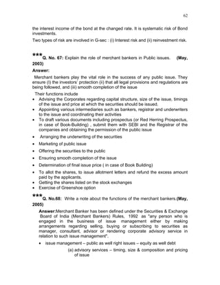 62


the interest income of the bond at the changed rate. It is systematic risk of Bond
investments.
Two types of risk are involved in G-sec : (i) Interest risk and (ii) reinvestment risk.



***Q. No. 67: Explain the role of merchant bankers in Public issues.             (May,
2003)
Answer:
 Merchant bankers play the vital role in the success of any public issue. They
ensure (I) the investors’ protection (ii) that all legal provisions and regulations are
being followed, and (iii) smooth completion of the issue
 Their functions include
•  Advising the Corporates regarding capital structure, size of the issue, timings
   of the issue and price at which the securities should be issued.
• Appointing various intermediaries such as bankers, registrar and underwriters
   to the issue and coordinating their activities
• To draft various documents including prospectus (or Red Herring Prospectus,
   in case of Book-Building) , submit them with SEBI and the Registrar of the
   companies and obtaining the permission of the public issue
•   Arranging the underwriting of the securities
•   Marketing of public issue
•   Offering the securities to the public
•   Ensuring smooth completion of the issue
•   Determination of final issue price ( in case of Book Building)
•   To allot the shares, to issue allotment letters and refund the excess amount
    paid by the applicants.
•   Getting the shares listed on the stock exchanges
•   Exercise of Greenshoe option

***Q. No.68:      Write a note about the functions of the merchant bankers.(May,
2005)
    Answer:Merchant Banker has been defined under the Securities & Exchange
     Board of India (Merchant Bankers) Rules, 1992 as "any person who is
    engaged in the business of issue management either by making
    arrangements regarding selling, buying or subscribing to securities as
    manager, consultant, advisor or rendering corporate advisory service in
    relation to such issue management".
    •   issue management – public as well right issues – equity as well debt
                    (a) advisory services – timing, size & composition and pricing
                        of issue
 