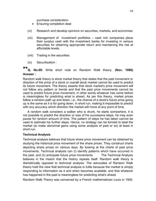 64


              purchase consideration
          •   Ensuring completion deal

   (vi)       Research and develop opinions on securities, markets, and economies

   (vii)      Management of investment portfolios – cash rich companies place
              their surplus cash with the investment banks for investing in various
              securities for obtaining appropriate return and maintaining the risk at
              affordable levels.

   (viii)     Trading in the securities:

   (ix)       Securitization :

**Q.  No.69: Write short note on Random Walk theory. (Nov. 1996)
Answer :
Random walk theory is stock market theory that states that the past movement or
direction of the price of a stock or overall stock market cannot be used to predict
its future movement. The theory asserts that stock market's price movement will
not follow any pattern or trends and that the past price movements cannot be
used to predict future price movement, in other words whatever has come before
is meaningless for predicting what is ahead. As per this theory, market prices
follow a random path up and down, i.e., the chance of a stock's future price going
up is the same as it is for going down, in short run, making it impossible to predict
with any accuracy which direction the market will move at any point of time.
   A random walk considers a walker who is drunk, he starts somewhere, it is
not possible to predict the direction or size of his successive steps, he may even
pause for random amount of time. The pattern of steps he has taken cannot be
used to estimate his further steps. Hence, no strategy can be formed to beat the
market (to make abnormal gains using some analysis of past or so) at least in
short run.
Technical Analysis
Technical analysis believes that future share price movement can be obtained by
studying the historical price movement of the share prices. They construct charts
depicting share prices on various days. By looking at the charts of past price
movements, Technical analysts can (i) identify patterns which have occurred in
the past, and (ii) anticipate future price movements.       The Technical Analysis
believes in the maxim that the history repeats itself. Random walk theory is
diametrically opposed to technical analysis. The advocates of Random Walk
theory hold the view that technical analysis is futile because the market is simply
responding to information as it and when becomes available, and that whatever
has happened in the past is meaningless for predicting what's ahead.
Random Walk Theory was conceived by a French mathematician Louis in 1900.
 