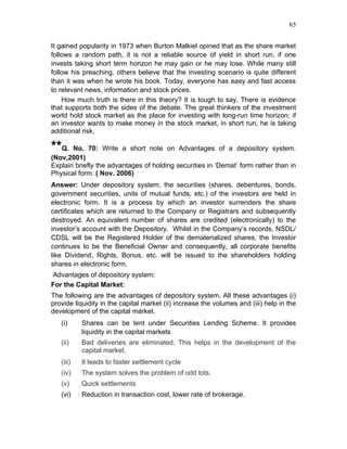 65


It gained popularity in 1973 when Burton Malkiel opined that as the share market
follows a random path, it is not a reliable source of yield in short run, if one
invests taking short term horizon he may gain or he may lose. While many still
follow his preaching, others believe that the investing scenario is quite different
than it was when he wrote his book. Today, everyone has easy and fast access
to relevant news, information and stock prices.
    How much truth is there in this theory? It is tough to say. There is evidence
that supports both the sides of the debate. The great thinkers of the investment
world hold stock market as the place for investing with long-run time horizon; if
an investor wants to make money in the stock market, in short run, he is taking
additional risk.

**Q.   No. 70: Write a short note on Advantages of a depository system.
(Nov,2001)
Explain briefly the advantages of holding securities in ‘Demat’ form rather than in
Physical form. ( Nov. 2006)
Answer: Under depository system, the securities (shares, debentures, bonds,
government securities, units of mutual funds, etc.) of the investors are held in
electronic form. It is a process by which an investor surrenders the share
certificates which are returned to the Company or Registrars and subsequently
destroyed. An equivalent number of shares are credited (electronically) to the
investor’s account with the Depository. Whilst in the Company’s records, NSDL/
CDSL will be the Registered Holder of the dematerialized shares, the Investor
continues to be the Beneficial Owner and consequently, all corporate benefits
like Dividend, Rights, Bonus, etc. will be issued to the shareholders holding
shares in electronic form.
Advantages of depository system:
For the Capital Market:
The following are the advantages of depository system. All these advantages (i)
provide liquidity in the capital market (ii) increase the volumes and (iii) help in the
development of the capital market.
   (i)     Shares can be lent under Securities Lending Scheme. It provides
           liquidity in the capital markets
   (ii)    Bad deliveries are eliminated. This helps in the development of the
           capital market.
   (iii)   It leads to faster settlement cycle
   (iv)    The system solves the problem of odd lots.
   (v)     Quick settlements
   (vi)    Reduction in transaction cost, lower rate of brokerage.
 