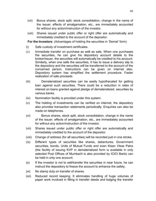66


 (vii)     Bonus shares, stock split, stock consolidation, change in the name of
           the issuer, effects of amalgamation, etc., are immediately accounted
           for without any action/instruction of the investor.
 (viii)Shares issued under public offer or right offer are automatically and
       immediately credited to the account of the depositor.
 For the Investors: (Advantages of holding the securities in ‘Demat’ form)
(i)       Safe custody of investment certificates.
(ii)      Immediate transfer on purchase as well as sale. When one purchases
          the securities, he can give his depository account details to the
          broker/issuer, the securities will automatically be credited to his account.
          Similarly, when one sells the securities, it has to issue a delivery slip to
          the depository and the securities will be transferred to the account of the
          concerned person. Instructions can be given on internet also.
          Depository system has simplified the settlement procedure. Faster
          realization of sale proceeds
(iii)          Dematerialized securities can be easily hypothecated for getting
          loan against such securities. There could be a reduction in rates of
          interest on loans granted against pledge of dematerialized. securities by
          various banks.
(iv)      Nomination facility is provided under this system.
(v)       The holding of investments can be verified on internet, the depository
          also provides transaction statements periodically. Enquiries can also be
          made on telephones.
(vi)           Bonus shares, stock split, stock consolidation, change in the name
          of the issuer, effects of amalgamation, etc., are immediately accounted
          for without any action/instruction of the investor.
(vii)     Shares issued under public offer or right offer are automatically and
          immediately credited to the account of the depositor.
(viii)    Change of address (for all securities) will be recorded just in one stroke.
(ix)      Different types of securities like shares, debentures, Government
          securities, bonds, Units of Mutual Funds and even Kisan Vikas Patra
          (the facility of issuing KVP in dematerialized form is available in only
          selected Post Offices of Mumbai/it is also provided by ICICI Bank) can
          be held in only one account.
(x)       If the investor is not to sell/transfer the securities in near future, he can
          instruct the depository to freeze the account to enhance the safety.
(xi)      No stamp duty on transfer of shares.
(xii)     Reduced record keeping. It eliminates handling of huge volumes of
          paper work involved in filling in transfer deeds and lodging the transfer
 