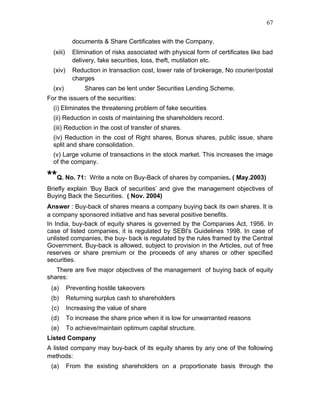 67


             documents & Share Certificates with the Company.
  (xiii)     Elimination of risks associated with physical form of certificates like bad
             delivery, fake securities, loss, theft, mutilation etc.
  (xiv)      Reduction in transaction cost, lower rate of brokerage, No courier/postal
             charges
  (xv)           Shares can be lent under Securities Lending Scheme.
For the issuers of the securities:
  (i) Eliminates the threatening problem of fake securities
  (ii) Reduction in costs of maintaining the shareholders record.
  (iii) Reduction in the cost of transfer of shares.
  (iv) Reduction in the cost of Right shares, Bonus shares, public issue, share
  split and share consolidation.
  (v) Large volume of transactions in the stock market. This increases the image
  of the company.

**Q. No. 71: Write a note on Buy-Back of shares by companies. ( May.2003)
Briefly explain ‘Buy Back of securities’ and give the management objectives of
Buying Back the Securities. ( Nov. 2004)
Answer : Buy-back of shares means a company buying back its own shares. It is
a company sponsored initiative and has several positive benefits.
In India, buy-back of equity shares is governed by the Companies Act, 1956. In
case of listed companies, it is regulated by SEBI's Guidelines 1998. In case of
unlisted companies, the buy- back is regulated by the rules framed by the Central
Government. Buy-back is allowed, subject to provision in the Articles, out of free
reserves or share premium or the proceeds of any shares or other specified
securities.
   There are five major objectives of the management of buying back of equity
shares:
 (a)       Preventing hostile takeovers
 (b)       Returning surplus cash to shareholders
 (c)       Increasing the value of share
 (d)       To increase the share price when it is low for unwarranted reasons
 (e)       To achieve/maintain optimum capital structure.
Listed Company
A listed company may buy-back of its equity shares by any one of the following
methods:
 (a)       From the existing shareholders on a proportionate basis through the
 