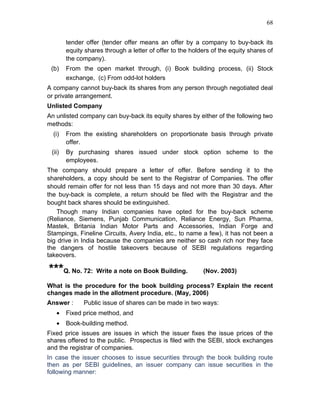 68


        tender offer (tender offer means an offer by a company to buy-back its
        equity shares through a letter of offer to the holders of the equity shares of
        the company).
 (b)    From the open market through, (i) Book building process, (ii) Stock
        exchange, (c) From odd-lot holders
A company cannot buy-back its shares from any person through negotiated deal
or private arrangement.
Unlisted Company
An unlisted company can buy-back its equity shares by either of the following two
methods:
  (i)   From the existing shareholders on proportionate basis through private
        offer.
 (ii)   By purchasing shares issued under stock option scheme to the
        employees.
The company should prepare a letter of offer. Before sending it to the
shareholders, a copy should be sent to the Registrar of Companies. The offer
should remain offer for not less than 15 days and not more than 30 days. After
the buy-back is complete, a return should be filed with the Registrar and the
bought back shares should be extinguished.
   Though many Indian companies have opted for the buy-back scheme
(Reliance, Siemens, Punjab Communication, Reliance Energy, Sun Pharma,
Mastek, Britania Indian Motor Parts and Accessories, Indian Forge and
Stampings, Fineline Circuits, Avery India, etc., to name a few), it has not been a
big drive in India because the companies are neither so cash rich nor they face
the dangers of hostile takeovers because of SEBI regulations regarding
takeovers.

***Q. No. 72: Write a note on Book Building.               (Nov. 2003)

What is the procedure for the book building process? Explain the recent
changes made in the allotment procedure. (May, 2006)
Answer :      Public issue of shares can be made in two ways:
   •    Fixed price method, and
   •    Book-building method.
Fixed price issues are issues in which the issuer fixes the issue prices of the
shares offered to the public. Prospectus is filed with the SEBI, stock exchanges
and the registrar of companies.
In case the issuer chooses to issue securities through the book building route
then as per SEBI guidelines, an issuer company can issue securities in the
following manner:
 