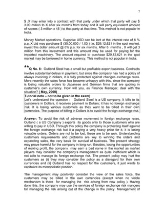 7


$ .X may enter into a contract with that party under which that party will pay $
3.00 million to X after six months from today and X will party equivalent amount
of rupees ( 3 million x 45 ) to that party at that time. This method is not popular in
India.

Money Market operations. Suppose USD can be lent at the interest rate of 6 %
p.a. X Ltd may purchase $ (30,00,000 / 1.03 ) i.e. $29,12,621 in the spot market,
invest this dollar amount @ 6% p.a. for six months. After 6 months , X will get 3
million from this investment and this amount may be used for paying for the
imported machinery. The amount required to purchase $29,12,621 in the spot
market may be borrowed in home currency. This method is not popular in India.


**Q No. 8:      Outland Steel has a small but profitable export business. Contracts
involve substantial delays in payment, but since the company has had a policy of
always invoicing in dollars, it is fully protected against changes exchange rates.
More recently the sales force has become unhappy with this, since the company
is losing valuable orders to Japanese and German firms that are quoting in
customer’s own currency. How will you, as Finance Manager, deal with the
situation? ( May, 2000)
 Tutorial note – not to be given in the exam)
 Let’s understand the question : Outland Steel is a US company. It bills to its
 customers in Dollars, it receives payment in Dollars; it has no foreign exchange
 risk. It is losing various customers as they want to be billed in their own
 currencies. The purpose of billing in Dollars is to avoid the foreign exchange risk.

Answer: To avoid the risk of adverse movement in foreign exchange rates,
Outland ( a US Company ) exports its goods only to those customers who are
willing to pay in USD. Through this policy the company is protecting itself against
the foreign exchange risk but it a paying a very heavy price for it, it is losing
valuable orders. Orders are not to be lost, these are to be won. Understanding
customers requirements and problems are key to winning the orders and
expanding sales, the very basis for survival of business. The present strategy
may prove harmful for the company in long run. Besides, losing the opportunities
of making profit, the company may earn a bad name in the market as market
players may consider the company’s management as quite inefficient which is
not able to manage its foreign exchange risk. The present policy may hurt the
customers as (i) they may consider the policy as a disregard for their own
currencies and (ii) Outland has no respect for the customers, it just wants to
capitalize its monopolistic position.

The management may positively consider the view of the sales force, the
customers may be billed in the own currencies (except when no viable
mechanism is there for managing the risk arising from new policy ). Having
done this, the company may use the services of foreign exchange risk mangers
for managing the risk arising out of the change in the policy. Management of
 