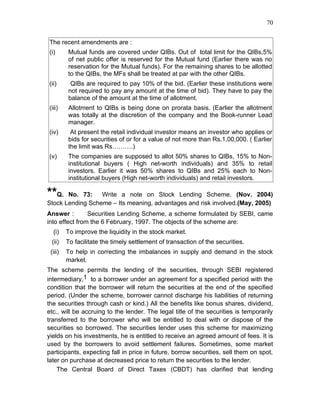 70


The recent amendments are :
(i)      Mutual funds are covered under QIBs. Out of total limit for the QIBs,5%
         of net public offer is reserved for the Mutual fund (Earlier there was no
         reservation for the Mutual funds). For the remaining shares to be allotted
         to the QIBs, the MFs shall be treated at par with the other QIBs.
(ii)      QIBs are required to pay 10% of the bid. (Earlier these institutions were
         not required to pay any amount at the time of bid). They have to pay the
         balance of the amount at the time of allotment.
(iii)    Allotment to QIBs is being done on prorata basis. (Earlier the allotment
         was totally at the discretion of the company and the Book-runner Lead
         manager.
(iv)      At present the retail individual investor means an investor who applies or
         bids for securities of or for a value of not more than Rs.1,00,000. ( Earlier
         the limit was Rs……….)
(v)      The companies are supposed to allot 50% shares to QIBs, 15% to Non-
         institutional buyers ( High net-worth individuals) and 35% to retail
         investors. Earlier it was 50% shares to QIBs and 25% each to Non-
         institutional buyers (High net-worth individuals) and retail investors.

**Q.   No. 73:    Write a note on Stock Lending Scheme. (Nov. 2004)
Stock Lending Scheme – Its meaning, advantages and risk involved.(May, 2005)
Answer :        Securities Lending Scheme, a scheme formulated by SEBI, came
into effect from the 6 February, 1997. The objects of the scheme are:
  (i)    To improve the liquidity in the stock market.
 (ii)    To facilitate the timely settlement of transaction of the securities.
 (iii)   To help in correcting the imbalances in supply and demand in the stock
         market.
The scheme permits the lending of the securities, through SEBI registered
intermediary,1 to a borrower under an agreement for a specified period with the
condition that the borrower will return the securities at the end of the specified
period. (Under the scheme, borrower cannot discharge his liabilities of returning
the securities through cash or kind.) All the benefits like bonus shares, dividend,
etc., will be accruing to the lender. The legal title of the securities is temporarily
transferred to the borrower who will be entitled to deal with or dispose of the
securities so borrowed. The securities lender uses this scheme for maximizing
yields on his investments, he is entitled to receive an agreed amount of fees. It is
used by the borrowers to avoid settlement failures. Sometimes, some market
participants, expecting fall in price in future, borrow securities, sell them on spot,
later on purchase at decreased price to return the securities to the lender.
    The Central Board of Direct Taxes (CBDT) has clarified that lending
 