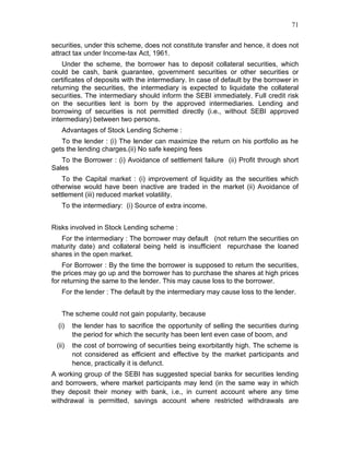 71


securities, under this scheme, does not constitute transfer and hence, it does not
attract tax under Income-tax Act, 1961.
    Under the scheme, the borrower has to deposit collateral securities, which
could be cash, bank guarantee, government securities or other securities or
certificates of deposits with the intermediary. In case of default by the borrower in
returning the securities, the intermediary is expected to liquidate the collateral
securities. The intermediary should inform the SEBI immediately. Full credit risk
on the securities lent is born by the approved intermediaries. Lending and
borrowing of securities is not permitted directly (i.e., without SEBI approved
intermediary) between two persons.
   Advantages of Stock Lending Scheme :
   To the lender : (i) The lender can maximize the return on his portfolio as he
gets the lending charges.(ii) No safe keeping fees
   To the Borrower : (i) Avoidance of settlement failure (ii) Profit through short
Sales
    To the Capital market : (i) improvement of liquidity as the securities which
otherwise would have been inactive are traded in the market (ii) Avoidance of
settlement (iii) reduced market volatility.
   To the intermediary: (i) Source of extra income.


Risks involved in Stock Lending scheme :
   For the intermediary : The borrower may default (not return the securities on
maturity date) and collateral being held is insufficient repurchase the loaned
shares in the open market.
    For Borrower : By the time the borrower is supposed to return the securities,
the prices may go up and the borrower has to purchase the shares at high prices
for returning the same to the lender. This may cause loss to the borrower.
   For the lender : The default by the intermediary may cause loss to the lender.


   The scheme could not gain popularity, because
  (i)   the lender has to sacrifice the opportunity of selling the securities during
        the period for which the security has been lent even case of boom, and
 (ii)   the cost of borrowing of securities being exorbitantly high. The scheme is
        not considered as efficient and effective by the market participants and
        hence, practically it is defunct.
A working group of the SEBI has suggested special banks for securities lending
and borrowers, where market participants may lend (in the same way in which
they deposit their money with bank, i.e., in current account where any time
withdrawal is permitted, savings account where restricted withdrawals are
 