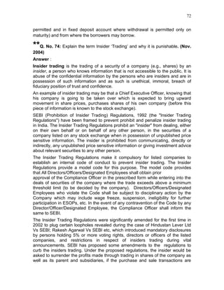 72


permitted and in fixed deposit account where withdrawal is permitted only on
maturity) and from where the borrowers may borrow.

**Q. No. 74: Explain the term Insider ‘Trading’ and why it is punishable. (Nov.
2004)
Answer :
Insider trading is the trading of a security of a company (e.g., shares) by an
insider, a person who knows information that is not accessible to the public. It is
abuse of the confidential information by the persons who are insiders and are in
possession of such information and as such is unethical, immoral, breach of
fiduciary position of trust and confidence.
An example of insider trading may be that a Chief Executive Officer, knowing that
his company is going to be taken over which is expected to bring upward
movement in share prices, purchases shares of his own company (before this
piece of information is known to the stock exchange).
SEBI (Prohibition of Insider Trading) Regulations, 1992 (the "Insider Trading
Regulations") have been framed to prevent prohibit and penalize insider trading
in India. The Insider Trading Regulations prohibit an "insider" from dealing, either
on their own behalf or on behalf of any other person, in the securities of a
company listed on any stock exchange when in possession of unpublished price
sensitive information. The insider is prohibited from communicating, directly or
indirectly, any unpublished price sensitive information or giving investment advice
about relevant securities to any other person.
The Insider Trading Regulations make it compulsory for listed companies to
establish an internal code of conduct to prevent insider trading. The Insider
Regulations provide a model code for this purpose. The model code provides
that All Directors/Officers/Designated Employees shall obtain prior
approval of the Compliance Officer in the prescribed form while entering into the
deals of securities of the company where the trade exceeds above a minimum
threshold limit (to be decided by the company). Directors/Officers/Designated
Employees who violate the Code shall be subject to disciplinary action by the
Company which may include wage freeze, suspension, ineligibility for further
participation in ESOPs, etc. In the event of any contravention of the Code by any
Director/Officer/Designated Employee, the Compliance Officer shall inform the
same to SEBI.
The Insider Trading Regulations were significantly amended for the first time in
2002 to plug certain loopholes revealed during the case of Hindustan Lever Ltd
Vs SEBI; Rakesh Agarwal Vs SEBI etc, which introduced mandatory disclosures
by persons holding 5% or more voting rights, directors or officers of the listed
companies, and restrictions in respect of insiders trading during vital
announcements. SEBI has proposed some amendments to the regulations to
curb the insiders trading. Under the proposed regulations, the insider would be
asked to surrender the profits made through trading in shares of the company as
well as its parent and subsidiaries, if the purchase and sale transactions are
 