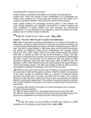 73


conducted within a period of six months.
Insider trading is prohibited by the SEBI as (i) it results into unfair gains to
insiders and harms the interest of other shareholders (ii) it downgrades the
image of the company (iii) it drives away the investors from the market (iv) it
causes unwarranted volatility in the prices of the shares of the company.
Indian capital markets are increasingly becoming global. In this scenario, we
must develop legislative and regulatory mechanisms to protect investors and
build confidence in capital markets from both domestic and international
perspectives. It is very important for the regulator to check the practice of insider
trading so as to maintain investor confidence.

**Q. No. 75:. Explain the term ‘Offer for sale’    (May, 2005)
Answer: The term ‘offer for sale’ is used in two references :
(A)An offer of securities by existing shareholder(s) of a company to the public for
subscription, through an offer document. In this way the company facilitates one
or more existing shareholder(s) to dispose off its/their holding through an offer for
sale. This term is quite popular in India these days as the Central Government
has offered its holdings in Public Sector Undertakings (For example, Maruti
Udyog Ltd, IPCL, GAIL, ONGC, CMC) to the public mainly through this method
(The offer is referred as Offer for sale by the President of India). The offer
document is prepared by the company and it has to be submitted to SEBI before
the offer is made. The securities can be offered for sale only subject to SEBI
permission. Recently, there have been some other cases of offer for sale. For
example, in 2007, ICRA offered its about 26 Lakhs shares to the public through a
100% book-building process. The offer was actually an offer for sale by its three
shareholders (i) Specified Undertaking of UTI (ii) IFCI and (iii) SBI.
 (B) Offer for sale is the most common way of making a new issue of shares by
the companies in USA and European countries. Under this method, the sponsors
of the issue (usually an Investment Bank or a group of Investment banks)
purchase the shares from the issuer and offer them for sale to the investors
through an offer document, stating the terms of issue and opening and closing
dates for receiving the applications. This method of issuing the shares is cheaper
than a direct invitation to the public by the issuing company itself to subscribe for
new shares.
The sponsors offer shares to the public by inviting subscriptions from investors
by either of the two methods :
(a). Offer for sale by fixed price - the sponsor fixes the price prior to the offer.
(b). Offer for sale by tender - investors state the price they are willing to pay. The
issue price is established by the sponsors after receiving all the bids.


   **Q. No. 76: Explain the terms ESOS and ESPS with reference to SEBI
guidelines for the Employees Stock Option Plans. (Nov. 2004)
 