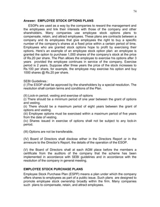 74


Answer: EMPLOYEE STOCK OPTIONS PLANS
   ESOPs are used as a way by the companies to reward the management and
the employees and link their interests with those of the company and other
shareholders. Many companies use employee stock options plans to
compensate, retain, and attract employees. These plans are contracts between a
company and its employees that give employees the right to buy a specific
number of the company’s shares at a fixed price within a certain period of time.
Employees who are granted stock options hope to profit by exercising their
options. Here’s an example of an employee stock option plan: an employee is
granted the option to purchase 1,000 shares of the company’s stock at the price
of Rs.20 per share. The Plan allows the employee to exercise his options after 3
years provided the employee continues in service of the company. Exercise
period is 2 years. Suppose after three years the price of the stock increases to
Rs.100 per share, for example, the employee may exercise his option and buy
1000 shares @ Rs.20 per share.

SEBI Guidelines :
(I )The ESOP shall be approved by the shareholders by a special resolution. The
resolution shall contain terms and conditions of the Plan.

(II) Lock-in period, vesting and exercise of options
(i) There should be a minimum period of one year between the grant of options
and vesting.
(ii) There should be a maximum period of eight years between the grant of
options and vesting.
(iii) Employee options must be exercised within a maximum period of five years
from the date of vesting.
(iv) Shares issued in exercise of options shall not be subject to any lock-in
period.

(III) Options are not be transferable.

(IV) Board of Directors shall disclose either in the Directors Report or in the
annexure to the Director’s Report, the details of the operation of the ESOP.

(V) the Board of Directors shall at each AGM place before the members a
certificate from the auditors of the company that the scheme has been
implemented in accordance with SEBI guidelines and in accordance with the
resolution of the company in general meeting.

EMPLOYEE STOCK PURCHASE PLANS
Employee Stock Purchase Plan (ESPP) means a plan under which the company
offers shares to employees as part of a public issue. Such plans are designed to
promote employee stock ownership broadly within the firm. Many companies
such plans to compensate, retain, and attract employees.
 