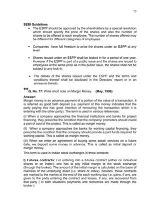 75



SEBI Guidelines
  • The ESPP should be approved by the shareholders by a special resolution
     which should specify the price of the shares and also the number of
     shares to be offered to each employee. The number of shares offered may
     be different for different categories of employees.

   •    Companies have full freedom to price the shares under an ESPP at any
        level.

   •    Shares issued under an ESPP shall be locked in for a period of one year.
        However if the ESPP is part of a public issue and the shares are issued to
        employees at the same price as in the public issue, the shares shall not be
        subject to any lock-in.

    •   The details of the shares issued under the ESPP and the terms and
        conditions thereof shall be disclosed in the Directors’ report or in an
        annexure thereto.

**Q. No. 77: Write short note on Margin Money.       (May, 1996)
Answer:
Margin money is an advance payment of a portion of the value of a transaction. It
is referred as good faith deposit (i.e. payment of this money indicates that the
party paying this has good intention of honouring the transaction which it is
entering with the other party). The term is used in various references:
(i) When a company approaches the financial institutions and banks for project
financing, they prescribe the condition that the company/ promoters should invest
a part of cost of the project. This is called as margin money.
(ii) When a company approaches the banks for working capital financing, they
prescribe the condition that the company should provide a part funds required for
working capital. This is called as margin money.
(iii) When we enter an agreement of buying some asset/ services on a future
date, we deposit some money in advance. This is called as initial deposit or
margin money.
This term is used in Indian stock exchanges in three contexts:

I) Futures contracts: For entering into a futures contract (either on individual
shares or on Index), one has to pay initial margin to the stock exchange
(through the broker). The amount of the initial margin is calculated on the basis of
riskiness of the underlying asset (i.e. share or index). Besides, these contracts
are marked to the market at the end of the each working day i.e. gains, if any, are
given to the party entering the contract and losses, if any. are recovered from
that party ( in both situations payments and recoveries are made through the
broker )
 