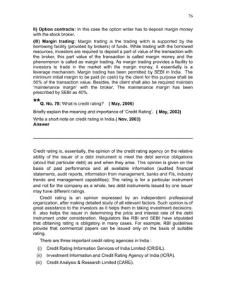 76


II) Option contracts: In this case the option writer has to deposit margin money
with the stock broker.
(III) Margin trading: Margin trading is the trading witch is supported by the
borrowing facility (provided by brokers) of funds. While trading with the borrowed
resources, investors are required to deposit a part of value of the transaction with
the broker, this part value of the transaction is called margin money and the
phenomenon is called as margin trading. As margin trading provides a facility to
investors to trade in the market with the margin money, it essentially is a
leverage mechanism. Margin trading has been permitted by SEBI in India. The
minimum initial margin to be paid (in cash) by the client for this purpose shall be
50% of the transaction value. Besides, the client shall also be required maintain
‘maintenance margin’ with the broker. The maintenance margin has been
prescribed by SEBI as 40%.

**Q. No. 78: What is credit rating?     ( May, 2006)
Briefly explain the meaning and importance of ‘Credit Rating’. ( May, 2002)
Write a short note on credit rating in India.( Nov. 2003)
Answer




Credit rating is, essentially, the opinion of the credit rating agency on the relative
ability of the issuer of a debt instrument to meet the debt service obligations
(about that particular debt) as and when they arise. This opinion is given on the
basis of past performance and all available information (audited financial
statements, audit reports, information from management, banks and FIs, industry
trends and management capabilities). The rating is for a particular instrument
and not for the company as a whole, two debt instruments issued by one issuer
may have different ratings.
    Credit rating is an opinion expressed by an independent professional
organization, after making detailed study of all relevant factors. Such opinion is of
great assistance to the investors as it helps them in taking investment decisions.
It also helps the issuer in determining the price and interest rate of the debt
instrument under consideration. Regulators like RBI and SEBI have stipulated
that obtaining rating is obligatory in many cases. For example, RBI guidelines
provide that commercial papers can be issued only on the basis of suitable
rating.
    There are three important credit rating agencies in India :
  (i)    Credit Rating Information Services of India Limited (CRISIL).
 (ii)    Investment Information and Credit Rating Agency of India (ICRA).
 (iii)   Credit Analysis & Research Limited (CARE).
 