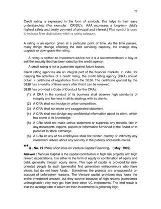 77


Credit rating is expressed in the form of symbols, this helps in their easy
understanding. (For example : CRISIL's AAA expresses a long-term debt's
highest safety and timely payment of principal and interest.) Plus symbol is used
to indicate finer distinctions within a rating category.


A rating is an opinion given at a particular point of time. As the time passes,
many things change affecting the debt servicing capacity, the change may
upgrade or downgrade the rating.

    A rating is neither an investment advice nor it is a recommendation to buy or
sell the security that has been rated by the credit agency.
   A credit rating is not a guarantee against future losses.
Credit rating agencies are an integral part of the financial markets. In India, for
carrying the activities of a credit rating, the credit rating agency (CRA) should
obtain a certificate of registration from the SEBI. The certificate granted by the
SEBI has a validity of three years after that it can be renewed.
SEBI has provided a Code of Conduct for the CRAs:
  (1) A CRA in the conduct of its business shall observe high standards of
      integrity and fairness in all its dealings with its clients.
  (2) A CRA shall not indulge in unfair competition.
  (3) A CRA shall not make any exaggerated statement.
  (4) A CRA shall not divulge any confidential information about its client, which
      has come to its knowledge.
  (5) A CRA shall not make untrue statement or suppress any material fact in
      any documents, reports, papers or information furnished to the Board or to
      public or to stock exchange.
  (6) A CRA or any of his employees shall not render, directly or indirectly any
      investment advice about any security in the publicly accessible media.

**Q . No. 79 :Write short note on Venture Capital Financing.     ( May, 1999)
Answer : Venture Capital is the capital contribution in high risk projects with high
reward expectations. It is either in the form of equity or combination of equity and
debt, generally through equity alone. This type of capital is provided by risk-
oriented people to such (generally) first generation entrepreneurs who have
vision, but do not have funds. Sometimes the projects are unsuccessful on
account of unforeseen reasons. The Venture capital providers may loose the
entire investment amount, but they survive because of high returns (sometimes
unimaginable) they may get from their other VC investments. The end result is
that the average rate of return on their investments is generally high.
 