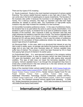 78


There are four types of VC investing :
(i) Equity investment : Equity is the most important component of venture capital
financing. The venture capital financier expects a very high rate of return. This
can come only in the form of capital gains on equity investments. The founders of
the business also prefer it because the business is not obligated to repay the
money. For a start-up company, this frees up important cash flow that might
otherwise be needed to service debt. The involvement of high-profile equity
investors may also help increase the credibility of a new business.
(ii) Convertible Cumulative preference shares : In the case of preference shares,
the dividend has to be paid before the same is paid to equity shareholders. If no
dividend is paid on equity, no dividend has to be paid on preference shares. The
founders of the business like it because it frees up important cash flow that
might otherwise be needed to meet the cost of funds. The venture capitalist like it
for following two reasons: (i) In future, whenever the company ( which has been
financed by VC) will pay equity dividend, it has to pay the arrears of preference
dividend (ii) On conversion of these preference shares into equity shares, they
expect huge amount of capital gain.
(iii) Structured Debt : In this case, debt is so structured that interest at very low
rate is paid in earlier years, at average rate before the business reaches take off
stage and at very high rate when business takes off. Venture capitalist does
suffer loss of interest. The company ( which has been financed by VC) is freed
from paying high amount of interest in its earlier years.
(iv) Subordinated Debt : It is semi-secured investment in the company ranking
below the secured lenders. In case the company (which has been financed by
VC) goes into liquidation, such debt is repaid only after paying other secured
creditors. This type of debt does not impair the borrowing capability of the
company. Venture capitalist favour it as through this arrangement they have to
invest only a small amount in the new venture as it ( the new venture) can raise
funds from other sources as well.
Some of the important Indian venture capital funds are :ICICI Venture Funds Ltd.,
IFCI Venture Capital Funds Limited (IVCF), SIDBI Venture Capital Limited (SVCL) ,
Gujarat Venture Finance Limited (GVFL), Kerala Venture Capital Fund Pvt Ltd,
Punjab    Infotech    Venture    Fund    ,  Infinity  Venture    India   Fund,
Hyderabad Information Technology Venture Enterprises Limited (HITVEL),
Canbank Venture Capital Fund ,S BI Capital Markets Limited , IL&FS Trust Company
Limited etc. The important overseas venture capital funds operating       in India
are: Walden International Investment Group , SEAF India Investment & Growth Fund
,BTS India Private Equity Fund Limited .


           International Capital Market
 
