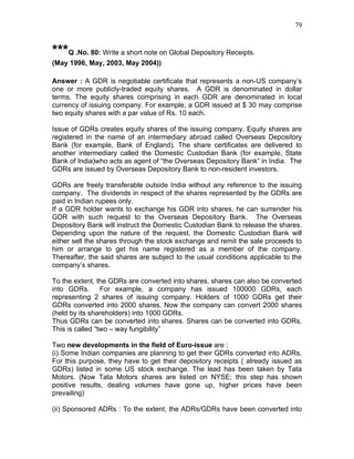 79


***Q .No. 80: Write a short note on Global Depository Receipts.
(May 1996, May, 2003, May 2004))

Answer : A GDR is negotiable certificate that represents a non-US company’s
one or more publicly-traded equity shares. A GDR is denominated in dollar
terms. The equity shares comprising in each GDR are denominated in local
currency of issuing company. For example, a GDR issued at $ 30 may comprise
two equity shares with a par value of Rs. 10 each.

Issue of GDRs creates equity shares of the issuing company. Equity shares are
registered in the name of an intermediary abroad called Overseas Depository
Bank (for example, Bank of England). The share certificates are delivered to
another intermediary called the Domestic Custodian Bank (for example, State
Bank of India)who acts as agent of “the Overseas Depository Bank” in India. The
GDRs are issued by Overseas Depository Bank to non-resident investors.

GDRs are freely transferable outside India without any reference to the issuing
company. The dividends in respect of the shares represented by the GDRs are
paid in Indian rupees only.
If a GDR holder wants to exchange his GDR into shares, he can surrender his
GDR with such request to the Overseas Depository Bank. The Overseas
Depository Bank will instruct the Domestic Custodian Bank to release the shares.
Depending upon the nature of the request, the Domestic Custodian Bank will
either sell the shares through the stock exchange and remit the sale proceeds to
him or arrange to get his name registered as a member of the company.
Thereafter, the said shares are subject to the usual conditions applicable to the
company’s shares.

To the extent, the GDRs are converted into shares, shares can also be converted
into GDRs. For example, a company has issued 100000 GDRs, each
representing 2 shares of issuing company. Holders of 1000 GDRs get their
GDRs converted into 2000 shares. Now the company can convert 2000 shares
(held by its shareholders) into 1000 GDRs.
Thus GDRs can be converted into shares. Shares can be converted into GDRs.
This is called “two – way fungibility”

Two new developments in the field of Euro-issue are :
(i) Some Indian companies are planning to get their GDRs converted into ADRs.
For this purpose, they have to get their depository receipts ( already issued as
GDRs) listed in some US stock exchange. The lead has been taken by Tata
Motors. (Now Tata Motors shares are listed on NYSE; this step has shown
positive results, dealing volumes have gone up, higher prices have been
prevailing)

(ii) Sponsored ADRs : To the extent, the ADRs/GDRs have been converted into
 