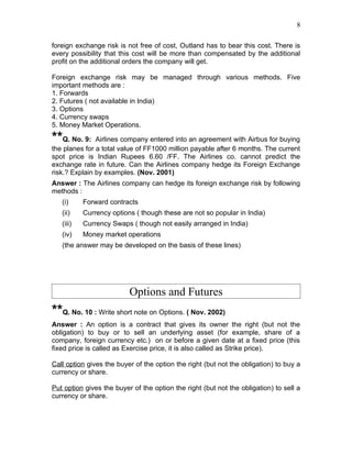 8


foreign exchange risk is not free of cost, Outland has to bear this cost. There is
every possibility that this cost will be more than compensated by the additional
profit on the additional orders the company will get.

Foreign exchange risk may be managed through various methods. Five
important methods are :
1. Forwards
2. Futures ( not available in India)
3. Options
4. Currency swaps
5. Money Market Operations.

**Q. No. 9:    Airlines company entered into an agreement with Airbus for buying
the planes for a total value of FF1000 million payable after 6 months. The current
spot price is Indian Rupees 6.60 /FF. The Airlines co. cannot predict the
exchange rate in future. Can the Airlines company hedge its Foreign Exchange
risk.? Explain by examples. (Nov. 2001)
Answer : The Airlines company can hedge its foreign exchange risk by following
methods :
   (i)     Forward contracts
   (ii)    Currency options ( though these are not so popular in India)
   (iii)   Currency Swaps ( though not easily arranged in India)
   (iv)    Money market operations
   (the answer may be developed on the basis of these lines)




                          Options and Futures
**Q. No. 10 : Write short note on Options. ( Nov. 2002)
Answer : An option is a contract that gives its owner the right (but not the
obligation) to buy or to sell an underlying asset (for example, share of a
company, foreign currency etc.) on or before a given date at a fixed price (this
fixed price is called as Exercise price, it is also called as Strike price).

Call option gives the buyer of the option the right (but not the obligation) to buy a
currency or share.

Put option gives the buyer of the option the right (but not the obligation) to sell a
currency or share.
 