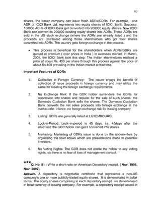 80


shares, the issuer company can issue fresh ADRs/GDRs. For example, one
ADR of ICICI Bank Ltd. represents two equity shares of ICICI Bank. Suppose,
100000 ADRs of ICICI Bank get converted into 200000 equity shares. Now ICICI
Bank can convert its 200000 existing equity shares into ADRs. These ADRs are
sold in the US stock exchange (where the ADRs are already listed ) and the
proceeds are distributed among those shareholders who got their shares
converted into ADRs. The country gets foreign exchange in the process.

   •    This process is beneficial for the shareholders when ADRs/GDRs are
        quoted at premium ( over prices in India ) in overseas market. In March,
        2005, the ICICI Bank took this step. The Indian shareholders realised a
        price of about Rs. 450 per share through this process against the price of
        about Rs.400 prevailing in the Indian market at that time,

Important Features of GDRs

   1.      Collection in Foreign Currency: The issuer enjoys the benefit of
           collection of issue proceeds in foreign currency and may utilize the
           same for meeting the foreign exchange requirements.

   2.      No Exchange Risk: If the GDR holder surrenders the GDRs for
           conversion into shares and request for the sale of such shares, the
           Domestic Custodian Bank sells the shares. The Domestic Custodian
           Bank converts the net sales proceeds into foreign exchange at the
           market rate. Hence, no foreign exchange risk for issuing company.

   3.      Listing: GDRs are generally listed at LUXEMBOURG.

   4.      Lock-in-Period: Lock–in-period is 45 days, i.e. 45days after the
           allotment, the GDR holder can get it converted into shares.

   5.      Marketing: Marketing of GDRs issue is done by the underwriters by
           organising the road shows which are presentations made to potential
           investors.

   6.      No Voting Rights: The GDR does not entitle the holder to any voting
           rights, so there is no fear of loss of management control.


***Q. No. 81 : Write a short note on American Depository receipt. ( Nov. 1996,
Nov. 2002)
Answer. A depository is negotiable certificate that represents a non-US
company’s one or more publicly-traded equity shares. It is denominated in dollar
terms. The equity shares comprising in each depository receipt are denominated
in local currency of issuing company. For example, a depository receipt issued at
 