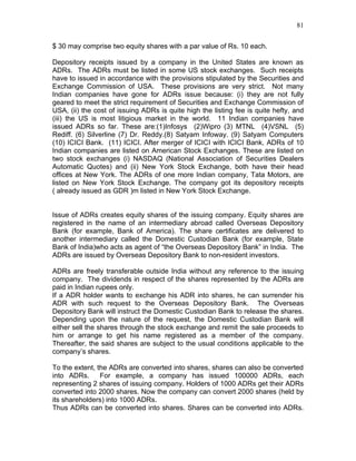 81


$ 30 may comprise two equity shares with a par value of Rs. 10 each.

Depository receipts issued by a company in the United States are known as
ADRs. The ADRs must be listed in some US stock exchanges. Such receipts
have to issued in accordance with the provisions stipulated by the Securities and
Exchange Commission of USA. These provisions are very strict. Not many
Indian companies have gone for ADRs issue because: (i) they are not fully
geared to meet the strict requirement of Securities and Exchange Commission of
USA, (ii) the cost of issuing ADRs is quite high the listing fee is quite hefty, and
(iii) the US is most litigious market in the world. 11 Indian companies have
issued ADRs so far. These are:(1)Infosys (2)Wipro (3) MTNL (4)VSNL (5)
Rediff. (6) Silverline (7) Dr. Reddy.(8) Satyam Infoway. (9) Satyam Computers
(10) ICICI Bank. (11) ICICI. After merger of ICICI with ICICI Bank, ADRs of 10
Indian companies are listed on American Stock Exchanges. These are listed on
two stock exchanges (i) NASDAQ (National Association of Securities Dealers
Automatic Quotes) and (ii) New York Stock Exchange, both have their head
offices at New York. The ADRs of one more Indian company, Tata Motors, are
listed on New York Stock Exchange. The company got its depository receipts
( already issued as GDR )m listed in New York Stock Exchange.


Issue of ADRs creates equity shares of the issuing company. Equity shares are
registered in the name of an intermediary abroad called Overseas Depository
Bank (for example, Bank of America). The share certificates are delivered to
another intermediary called the Domestic Custodian Bank (for example, State
Bank of India)who acts as agent of “the Overseas Depository Bank” in India. The
ADRs are issued by Overseas Depository Bank to non-resident investors.

ADRs are freely transferable outside India without any reference to the issuing
company. The dividends in respect of the shares represented by the ADRs are
paid in Indian rupees only.
If a ADR holder wants to exchange his ADR into shares, he can surrender his
ADR with such request to the Overseas Depository Bank. The Overseas
Depository Bank will instruct the Domestic Custodian Bank to release the shares.
Depending upon the nature of the request, the Domestic Custodian Bank will
either sell the shares through the stock exchange and remit the sale proceeds to
him or arrange to get his name registered as a member of the company.
Thereafter, the said shares are subject to the usual conditions applicable to the
company’s shares.

To the extent, the ADRs are converted into shares, shares can also be converted
into ADRs.      For example, a company has issued 100000 ADRs, each
representing 2 shares of issuing company. Holders of 1000 ADRs get their ADRs
converted into 2000 shares. Now the company can convert 2000 shares (held by
its shareholders) into 1000 ADRs.
Thus ADRs can be converted into shares. Shares can be converted into ADRs.
 