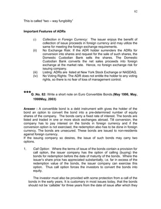 82


This is called “two – way fungibility”


Important Features of ADRs

        (i)     Collection in Foreign Currency: The issuer enjoys the benefit of
                collection of issue proceeds in foreign currency and may utilize the
                same for meeting the foreign exchange requirements.
        (ii)    No Exchange Risk: If the ADR holder surrenders the ADRs for
                conversion into shares and request for the sale of such shares, the
                Domestic Custodian Bank sells the shares. The Domestic
                Custodian Bank converts the net sales proceeds into foreign
                exchange at the market rate. Hence, no foreign exchange risk for
                issuing company.
        (iii)   Listing: ADRs are listed at New York Stock Exchange or NASDAQ.
        (iv)    No Voting Rights: The ADR does not entitle the holder to any voting
                rights, so there is no fear of loss of management control.



***Q .No. 82: Write a short note on Euro Convertible Bonds.(May 1996, May,
        1998May, 2003)


Answer : A convertible bond is a debt instrument with gives the holder of the
bond an option to convert the bond into a pre-determined number of equity
shares of the company. The bonds carry a fixed rate of interest. The bonds are
listed and traded in one or more stock exchanges abroad. Till conversion, the
company has to pay interest on the bonds in foreign currency and if the
conversion option is not exercised, the redemption also has to be done in foreign
currency. The bonds are unsecured. These bonds are issued to non-residents
against foreign currency.
If the issuing company so desires, the issue of such bonds may carry two
options.

1.      Call Option: Where the terms of issue of the bonds contain a provision for
        call option, the issuer company has the option of calling (buying) the
        bonds for redemption before the date of maturity of the bonds. Where the
        issuer’s share price has appreciated substantially, i.e. far in excess of the
        redemption value of the bonds, the issuer company can exercise this
        option. Thus call option forces the investors to convert the bonds into
        equity.

        The investor must also be provided with some protection from a call of the
     bonds in the early years. It is customary in most issues today, that the bonds
     should not be ‘callable’ for three years from the date of issue after which they
 