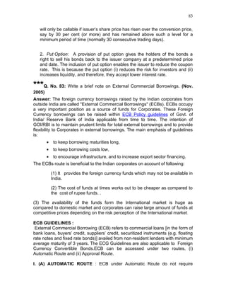 83


   will only be callable if issuer’s share price has risen over the conversion price,
   say by 30 per cent (or more) and has remained above such a level for a
   minimum period of time (normally 30 consecutive trading days).


   2. Put Option: A provision of put option gives the holders of the bonds a
   right to sell his bonds back to the issuer company at a predetermined price
   and date. The inclusion of put option enables the issuer to reduce the coupon
   rate. This is because the put option (i) reduces the risk for investors and (ii)
   increases liquidity, and therefore, they accept lower interest rate.

***Q. No. 83: Write a brief note on External Commercial Borrowings. (Nov.
2005)
Answer: The foreign currency borrowings raised by the Indian corporates from
outside India are called "External Commercial Borrowings" (ECBs). ECBs occupy
a very important position as a source of funds for Corporates. These Foreign
Currency borrowings can be raised within ECB Policy guidelines of Govt. of
India/ Reserve Bank of India applicable from time to time. The intention of
GOI/RBI is to maintain prudent limits for total external borrowings and to provide
flexibility to Corporates in external borrowings. The main emphasis of guidelines
is:
        •    to keep borrowing maturities long,
        •    to keep borrowing costs low,
        •    to encourage infrastructure, and to increase export sector financing.
The ECBs route is beneficial to the Indian corporates on account of following:

            (1) It provides the foreign currency funds which may not be available in
            India.

            (2) The cost of funds at times works out to be cheaper as compared to
            the cost of rupee funds. .

(3) The availability of the funds form the International market is huge as
compared to domestic market and corporates can raise large amount of funds at
competitive prices depending on the risk perception of the International market.

ECB GUIDELINES :
 External Commercial Borrowing (ECB) refers to commercial loans [in the form of
bank loans, buyers’ credit, suppliers’ credit, securitized instruments (e.g. floating
rate notes and fixed rate bonds)] availed from non-resident lenders with minimum
average maturity of 3 years. The ECG Guidelines are also applicable to Foreign
Currency Convertible Bonds.ECB can be accessed under two routes, (i)
Automatic Route and (ii) Approval Route.

I. (A) AUTOMATIC ROUTE : ECB under Automatic Route do not require
 