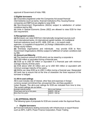 84


approval of Government of India / RBI.

i) Eligible borrowers
(a) Corporates [registered under the Companies Act except financial
intermediaries (such as banks, financial institutions (FIs), housing finance
companies and NBFCs)] are eligible to raise ECB.
(b) Non-Government Organisations (NGOs) subject to satisfaction of certain
conditions laid by RBI.
(c) Units in Special Economic Zones (SEZ) are allowed to raise ECB for their
own requirement.

ii) Recognized Lenders
(a) Borrowers can raise ECB from internationally recognised sources such
as (i) international banks, (ii) international capital markets, (iii) multilateral
financial institutions (such as IFC, ADB, CDC etc.,), (iv) export credit
agencies, (v) suppliers of equipment, (vi) foreign collaborators and (vii)
foreign equity holders.
(b) Overseas organisations and individuals              may provide ECB to Non-
Government Organisations (NGOs) subject to fulfillment of certain conditions laid
by RBI.
iii) Amount and Maturity
(a) The maximum amount of ECB which can be raised by a corporate is
USD 500 million or equivalent during a financial year.
(b) ECB up to USD 20 million or equivalent in a financial year with minimum
average maturity of three years
(c) ECB above USD 20 million and up to USD 500 million or equivalent with
minimum average maturity of five years.
(d) NGOs can raise ECB up to USD 5 million during a financial year. Designated
AD bank has to ensure that at the time of drawdown the forex exposure of the
borrower is hedged.

iv) All-in-cost ceilings
All-in-cost includes rate of interest, other fees and expenses in foreign
currency except commitment fee, pre-payment fee, and fees payable in
Indian Rupees. The all-in-cost ceilings for ECB are indicated from time to time.
The current ceilings are as below:
Average maturity period                     All-in-cost Ceilings
Three years and up to five years            LIBOR + 200 bp
More than five years                        LIBOR + 350 bp


I. (B) APPROVAL ROUTE
The following types of proposals for ECB are covered under the Approval Route.

    • Eligible borrowers
a) Financial institutions dealing exclusively with infrastructure or export finance
such as IDFC, IL&FS, Power Finance Corporation, Power Trading
 