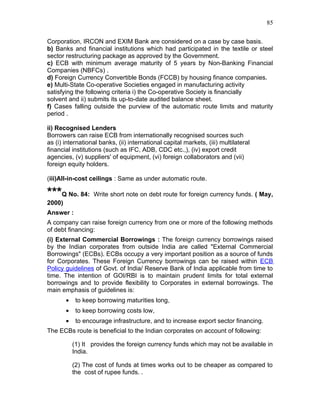 85


Corporation, IRCON and EXIM Bank are considered on a case by case basis.
b) Banks and financial institutions which had participated in the textile or steel
sector restructuring package as approved by the Government.
c) ECB with minimum average maturity of 5 years by Non-Banking Financial
Companies (NBFCs) .
d) Foreign Currency Convertible Bonds (FCCB) by housing finance companies.
e) Multi-State Co-operative Societies engaged in manufacturing activity
satisfying the following criteria i) the Co-operative Society is financially
solvent and ii) submits its up-to-date audited balance sheet.
f) Cases falling outside the purview of the automatic route limits and maturity
period .

ii) Recognised Lenders
Borrowers can raise ECB from internationally recognised sources such
as (i) international banks, (ii) international capital markets, (iii) multilateral
financial institutions (such as IFC, ADB, CDC etc.,), (iv) export credit
agencies, (v) suppliers' of equipment, (vi) foreign collaborators and (vii)
foreign equity holders.

(iii)All-in-cost ceilings : Same as under automatic route.

***Q No. 84:       Write short note on debt route for foreign currency funds. ( May,
2000)
Answer :
A company can raise foreign currency from one or more of the following methods
of debt financing:
(i) External Commercial Borrowings : The foreign currency borrowings raised
by the Indian corporates from outside India are called "External Commercial
Borrowings" (ECBs). ECBs occupy a very important position as a source of funds
for Corporates. These Foreign Currency borrowings can be raised within ECB
Policy guidelines of Govt. of India/ Reserve Bank of India applicable from time to
time. The intention of GOI/RBI is to maintain prudent limits for total external
borrowings and to provide flexibility to Corporates in external borrowings. The
main emphasis of guidelines is:
        •    to keep borrowing maturities long,
        •    to keep borrowing costs low,
        •    to encourage infrastructure, and to increase export sector financing.
The ECBs route is beneficial to the Indian corporates on account of following:

            (1) It provides the foreign currency funds which may not be available in
            India.

            (2) The cost of funds at times works out to be cheaper as compared to
            the cost of rupee funds. .
 