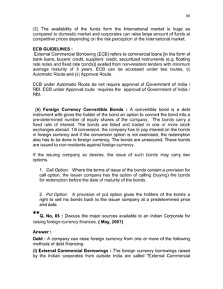 86


(3) The availability of the funds form the International market is huge as
compared to domestic market and corporates can raise large amount of funds at
competitive prices depending on the risk perception of the International market.

ECB GUIDELINES :
 External Commercial Borrowing (ECB) refers to commercial loans [in the form of
bank loans, buyers’ credit, suppliers’ credit, securitized instruments (e.g. floating
rate notes and fixed rate bonds)] availed from non-resident lenders with minimum
average maturity of 3 years. ECB can be accessed under two routes, (i)
Automatic Route and (ii) Approval Route.

ECB under Automatic Route do not require approval of Government of India /
RBI. ECB under Approval route requires the approval of Government of India /
RBI.


  (ii) Foreign Currency Convertible Bonds : A convertible bond is a debt
instrument with gives the holder of the bond an option to convert the bond into a
pre-determined number of equity shares of the company. The bonds carry a
fixed rate of interest. The bonds are listed and traded in one or more stock
exchanges abroad. Till conversion, the company has to pay interest on the bonds
in foreign currency and if the conversion option is not exercised, the redemption
also has to be done in foreign currency. The bonds are unsecured. These bonds
are issued to non-residents against foreign currency.

If the issuing company so desires, the issue of such bonds may carry two
options.

   1. Call Option: Where the terms of issue of the bonds contain a provision for
   call option, the issuer company has the option of calling (buying) the bonds
   for redemption before the date of maturity of the bonds.


   2. Put Option: A provision of put option gives the holders of the bonds a
   right to sell his bonds back to the issuer company at a predetermined price
   and date.

**Q. No. 85 : Discuss the major sources available to an Indian Corporate for
raising foreign currency finances. ( May, 2007)

Answer :
Debt : A company can raise foreign currency from one or more of the following
methods of debt financing:
(i) External Commercial Borrowings : The foreign currency borrowings raised
by the Indian corporates from outside India are called "External Commercial
 